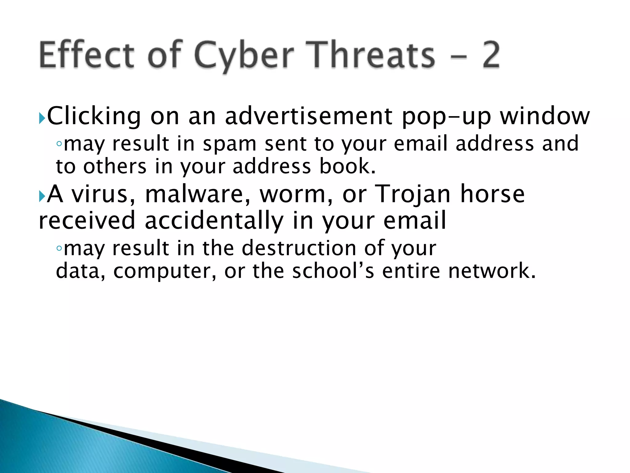 Clicking on an advertisement pop-up windowmay result in spam sent to your email address and to others in your address book.A virus, malware, worm, or Trojan horse received accidentally in your emailmay result in the destruction of your data, computer, or the school’s entire network.Effect of Cyber Threats - 2