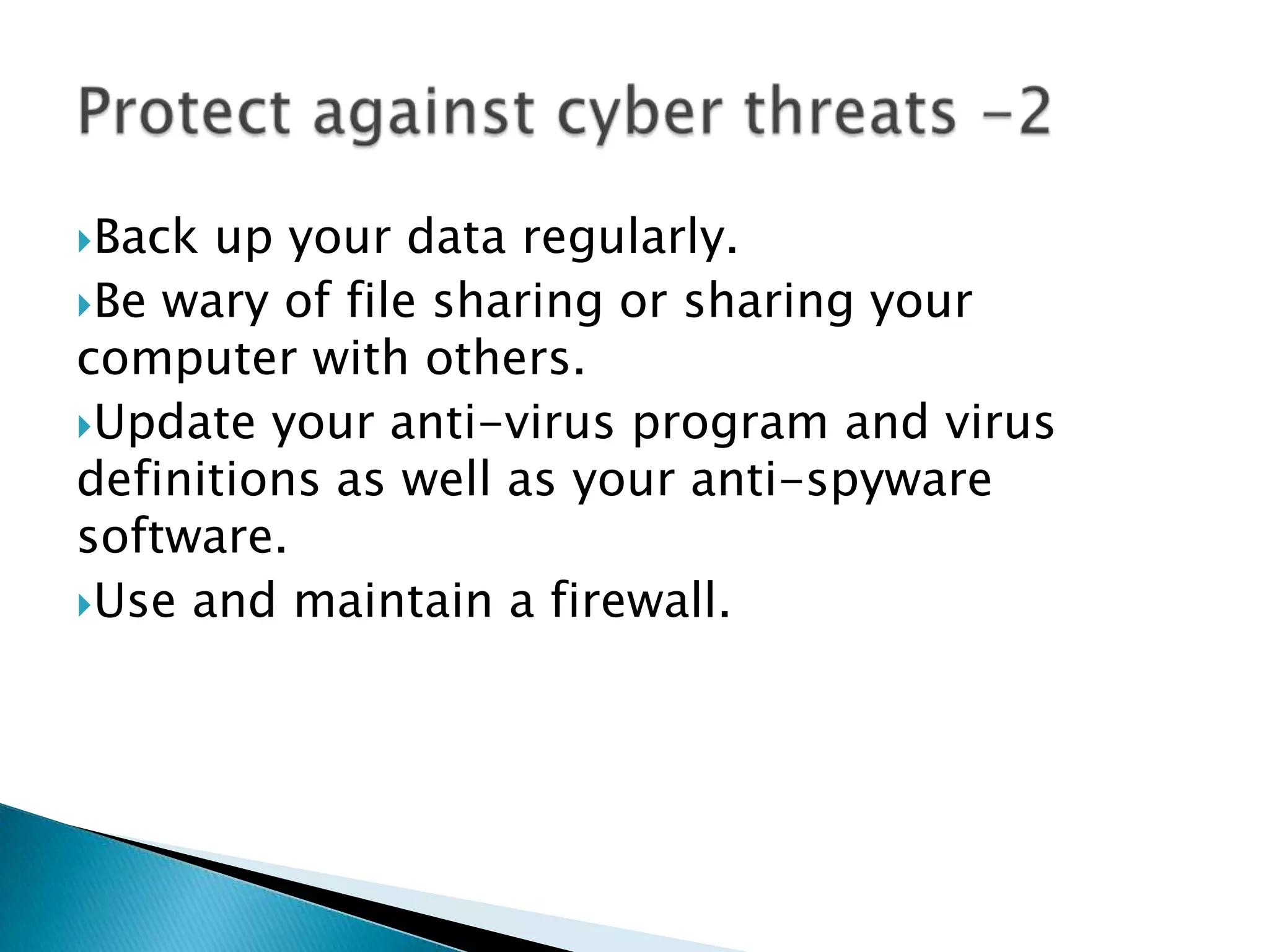 Back up your data regularly. Be wary of file sharing or sharing your computer with others.Update your anti-virus program and virus definitions as well as your anti-spyware software.Use and maintain a firewall.Protect against cyber threats -2