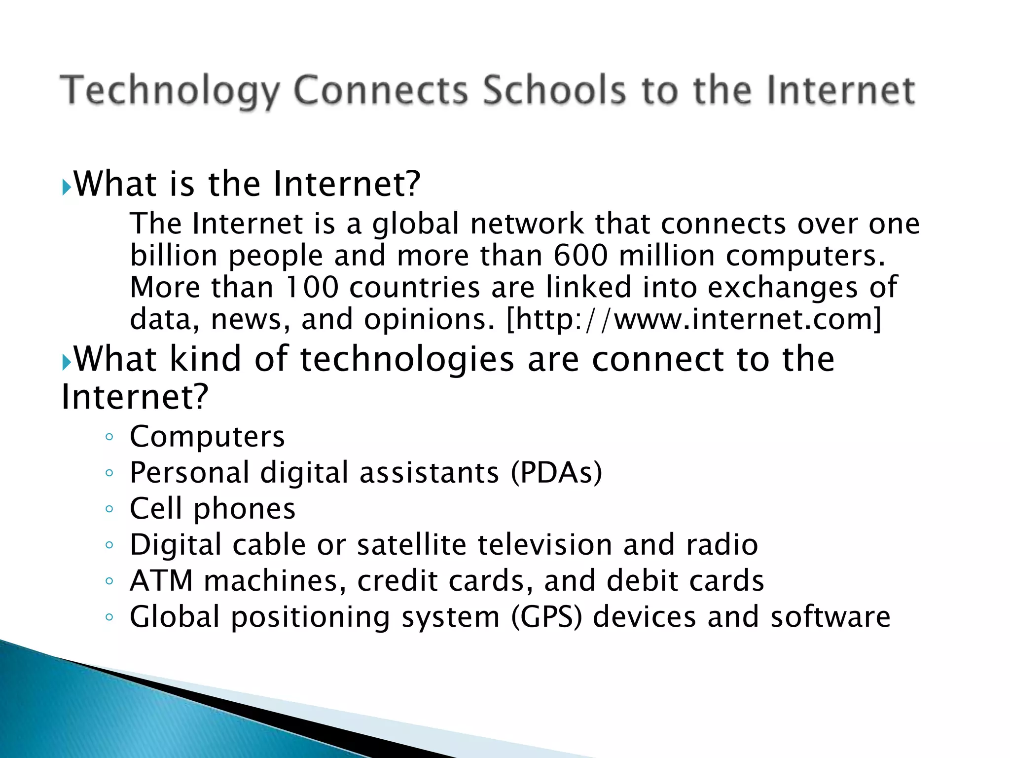 What is the Internet?	The Internet is a global network that connects over one billion people and more than 600 million computers. More than 100 countries are linked into exchanges of data, news, and opinions. [http://www.internet.com]What kind of technologies are connect to the Internet?ComputersPersonal digital assistants (PDAs)Cell phonesDigital cable or satellite television and radioATM machines, credit cards, and debit cardsGlobal positioning system (GPS) devices and softwareTechnology Connects Schools to the Internet
