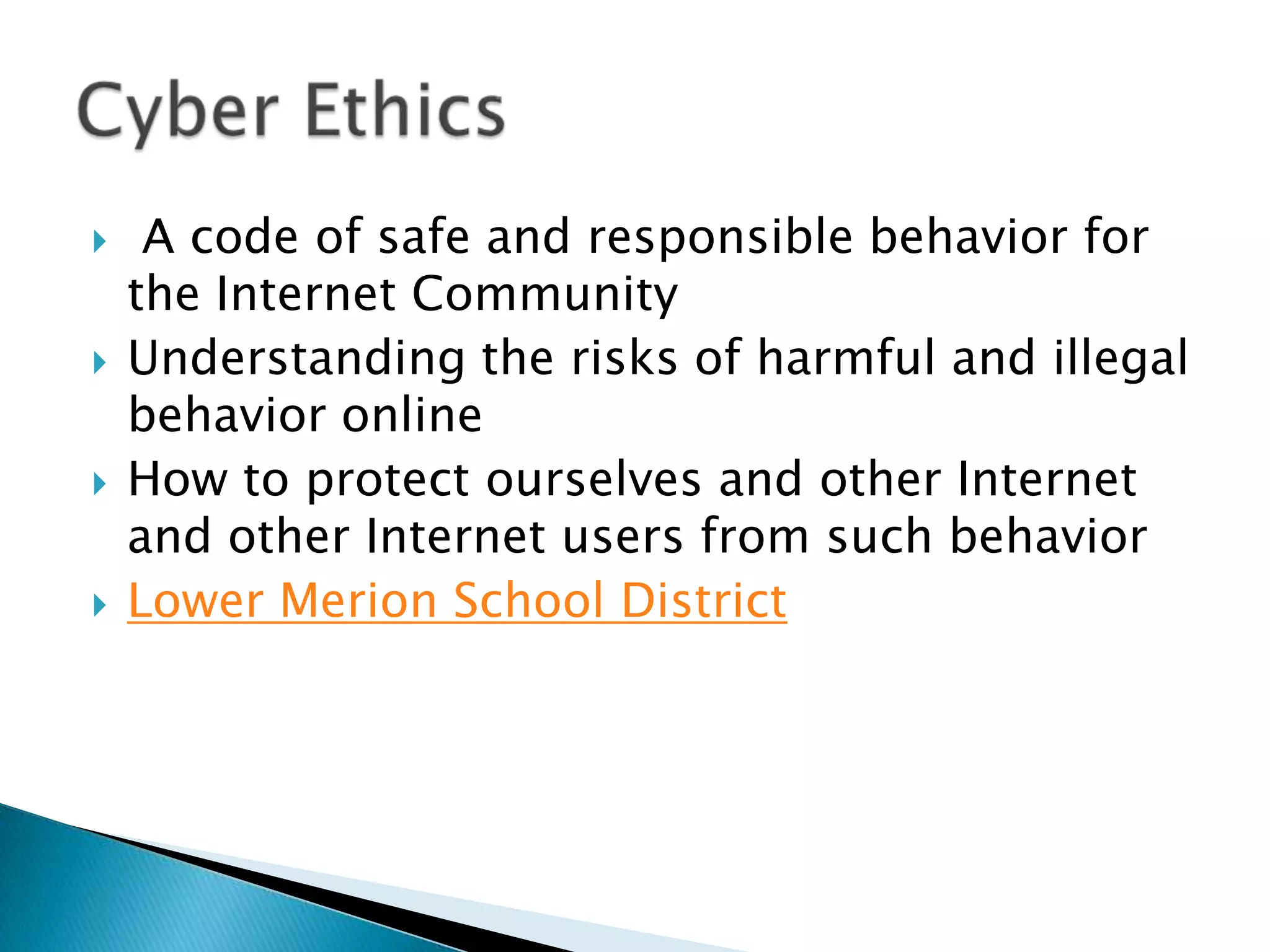  A code of safe and responsible behavior for the Internet CommunityUnderstanding the risks of harmful and illegal behavior onlineHow to protect ourselves and other Internet and other Internet users from such behaviorLower Merion School DistrictCyber Ethics