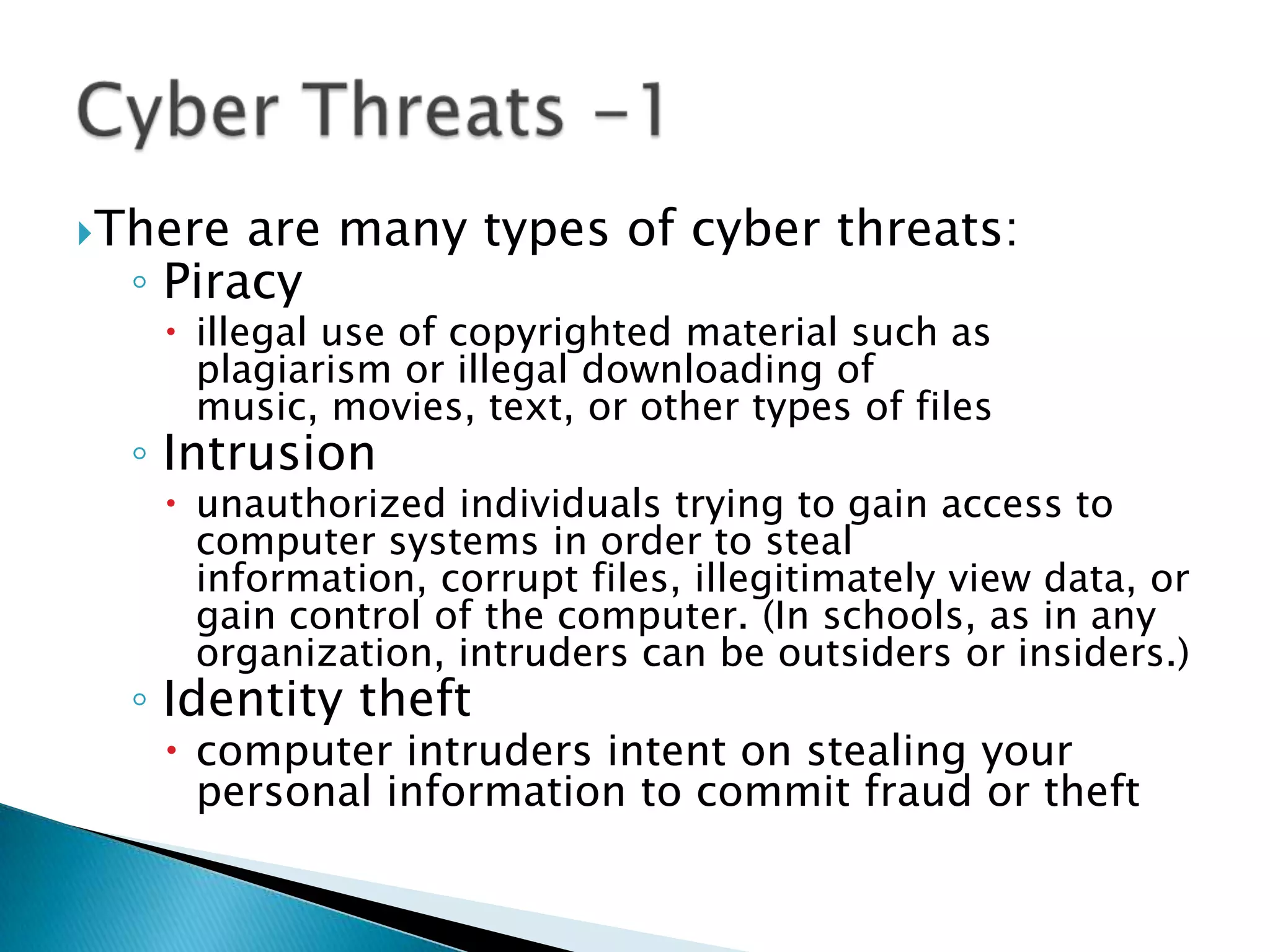 There are many types of cyber threats:Piracy illegal use of copyrighted material such as plagiarism or illegal downloading of music, movies, text, or other types of filesIntrusionunauthorized individuals trying to gain access to computer systems in order to steal information, corrupt files, illegitimately view data, or gain control of the computer. (In schools, as in any organization, intruders can be outsiders or insiders.)Identity theftcomputer intruders intent on stealing your personal information to commit fraud or theftCyber Threats -1