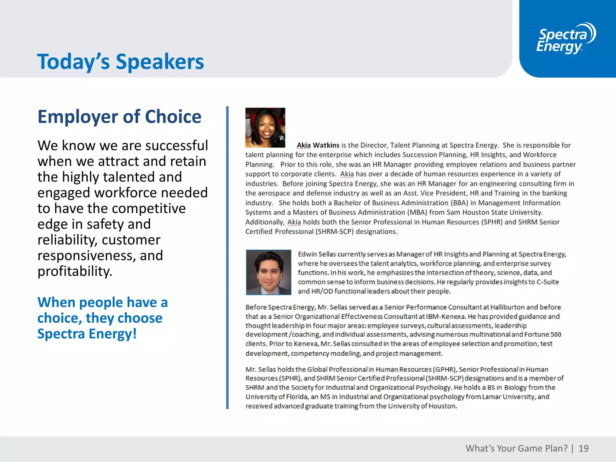 Recommended Resources
What’s Your Game Plan? | 19
Books
Workforce Planning
Strategic Staffing: A Comprehensive System for Effective Workforce Planning, 2nd Ed.
(Tom Bechet)
Strategic Workforce Planning: Guidance & Gackup-up Plans (Tracey Smith)
Positioned: Strategic Workforce Planning that Gets the Right Person in the Right Job
(Dan L. Ward & RobTripp)
HR Analytics: General
Data Drive: Creating a Data Driven Culture (DJ Patil & HilaryMason)
Non-Obvious: How to Think Different, Curate Ideas, & Predict the Future (Rohit Bhargava)
The Talent Equation: Big Data Lessions for Navigating the Skills Gap and Building a Competitive Workforce
(Matt Ferguson, Lorin Hitt, & PrasannaTambe)
The ROI of Human Capital: Measuring the Economic Value of Employee Performance (Jac Fitz-Enz)
HR Analytics: Technical
Predictive Analytics for Human Resources (Jac Fitz-Enz & John R. Mattox II)
Data Science for Business: What You Need to Know About Data Mining and Data-Analytic Thinking (Foster Provost & Tom Fawcett)
Talent Management Technologies: A Buyer’s Guide to New, Integrated Solutions (Allan Schweyer, Ed Newman & Peter DeVries)
Balanced Scorecards & Operational Dashboards with Microsoft Excel, 2nd Ed (Ron Person)
The HR Scorecard: Linking People, Strategy and Performance (Brian Becker, Mark Huselid, & Dave Ulrich)
Integrated Talent Management Scorecards: Insights from World-Class Organizations on Demonstrating Value
(Toni DeTuncq & LynnSchmidt)
Communicating Data With Tableau (BenJones)
Software (Representative)
Database
Your HRIS System
Visualization
Excel, Tableau, Spotfire,
Pentaho, Lumira
Advanced Statistics
SPSS, R, SAS,JMP
 