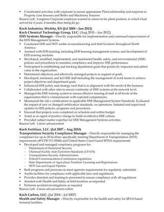  Coordinated activities with corporate to assure appropriate Plant relationship and response to
Property Loss Insurers and Boiler and Machinery Insurers
Reason Left: Longtime Corporate employee wanted to return to his plant position, in which I had
served for 4 years, 4 months; thus being let go.
Koch Industries, Wichita, KS (Jul 2004 – Jun 2012)
Koch Chemical Technology Group, LLC. (Aug 2010 – Jun 2012)
EHS Systems Manager – Directly responsible for implementation and continued improvement of
the EHS Management Systems.
 Conducted EHS and DOT audits at manufacturing and field locations throughout North
America
 Assisted with EHS training, including EHS learning management system, and development of
EHS training modules
 Developed, modified, implemented, and maintained health, safety, and environmental (HSE)
policies and procedures to maintain compliance and improve HSE performance.
 Participated in establishing and tracking department goals that positively impacted and added
value to the organization.
 Determined objectives and effectively managed projects in support of goals.
 Developed, mentored, and led HSE staff including the management of work teams to achieve
project objectives and department goals.
 Influenced HSE policy and strategy such that is in alignment with the needs of the business.
 Collaborated with other sites to ensure continuity of HSE systems at the network level.
 Managed the HSE training system to ensure effective training of staff at all levels of the
organization that is commensurate with expected competencies.
 Maintained the site’s certifications to applicable HSE Management System Standards. Evaluated
the impact of new or changed certification standards, on operations. Initiated and supervised
updates to HSE policies, programs and procedures.
 Ensured that projects were completed on schedule and within budget.
 Acted as an agent of positive change to build an effective HSE culture.
 Provided subject matter expertise for HSE Management Systems activities.
Reason Left: Career advancement
Koch Fertilizer, LLC. (Jul 2007 – Aug 2010)
Transportation Security Compliance Manager – Directly responsible for managing the
compliance for up to 20 facilities specifically meeting Department of Transportation (DOT)
requirements (49 CFR 171 HMR) and United States Coast Guard MTSA requirements.
 Developed and managed compliance programs for:
— Department of Homeland Security
— Chemical Facility Anti-Terrorism Standards (CFATS)
— Transportation Security Administration
— Federal Communications Commission regulations
— State Departments of Agriculture Fertilizer Licensing and Registrations
— DOT Gas and Liquid Pipeline
 Built programs and processes to meet agencies requirements for regulatory submittals
 Audits facilities for compliance with applicable laws and regulations.
 Provides direction and training to personnel to ensure compliance with all regulations
 Assisted with Health and Safety at field locations as requested
 Performs accident investigations as required
Reason Left: Career advancement within
Koch Carbon, LLC. (Jul 2004 – Jul 2007)
Health and Safety Manager – Directly responsible for the health and safety for 13 US-based
terminal facilities.
 