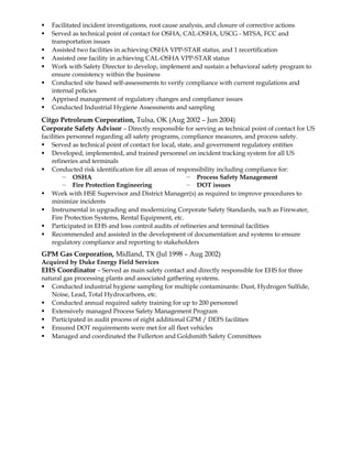  Facilitated incident investigations, root cause analysis, and closure of corrective actions
 Served as technical point of contact for OSHA, CAL-OSHA, USCG - MTSA, FCC and
transportation issues
 Assisted two facilities in achieving OSHA VPP-STAR status, and 1 recertification
 Assisted one facility in achieving CAL-OSHA VPP-STAR status
 Work with Safety Director to develop, implement and sustain a behavioral safety program to
ensure consistency within the business
 Conducted site based self-assessments to verify compliance with current regulations and
internal policies
 Apprised management of regulatory changes and compliance issues
 Conducted Industrial Hygiene Assessments and sampling
Citgo Petroleum Corporation, Tulsa, OK (Aug 2002 – Jun 2004)
Corporate Safety Advisor – Directly responsible for serving as technical point of contact for US
facilities personnel regarding all safety programs, compliance measures, and process safety.
 Served as technical point of contact for local, state, and government regulatory entities
 Developed, implemented, and trained personnel on incident tracking system for all US
refineries and terminals
 Conducted risk identification for all areas of responsibility including compliance for:
— OSHA
— Fire Protection Engineering
— Process Safety Management
— DOT issues
 Work with HSE Supervisor and District Manager(s) as required to improve procedures to
minimize incidents
 Instrumental in upgrading and modernizing Corporate Safety Standards, such as Firewater,
Fire Protection Systems, Rental Equipment, etc.
 Participated in EHS and loss control audits of refineries and terminal facilities
 Recommended and assisted in the development of documentation and systems to ensure
regulatory compliance and reporting to stakeholders
GPM Gas Corporation, Midland, TX (Jul 1998 – Aug 2002)
Acquired by Duke Energy Field Services
EHS Coordinator – Served as main safety contact and directly responsible for EHS for three
natural gas processing plants and associated gathering systems.
 Conducted industrial hygiene sampling for multiple contaminants: Dust, Hydrogen Sulfide,
Noise, Lead, Total Hydrocarbons, etc.
 Conducted annual required safety training for up to 200 personnel
 Extensively managed Process Safety Management Program
 Participated in audit process of eight additional GPM / DEFS facilities
 Ensured DOT requirements were met for all fleet vehicles
 Managed and coordinated the Fullerton and Goldsmith Safety Committees
 