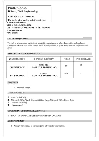 CAREER OBJECTIVE
To work in a firm with a professional work driven environment where I can utilize and apply my
knowledge, skills which would enable me as a fresh graduate to grow while fulfilling organizational
goals.
BASIC ACADEMIC CREDENTIALS
QUALIFICATION BOAD/UNIVERSITY YEAR PERCENTAGE
INTERMIDIATE
WBCHSE
BARUIPUR HIGH SCHOOL
2014 60
HIGH SCHOOL
WBBSE
BARUIPUR HIGH SCHOOL
2012 75
PROJECTS
 Hydrolic bridge
IT PROFICIENCY
 Auto CAD (Civil)
 Microsoft Office Word, Microsoft Office Excel, Microsoft Office Power Point
 Internet Browsing
 Language: C
CO-/EXTRA –CURRICULAR ACTIVITIE
 SPORTS HEAD CODINATER OF IMPETUS IN COLLAGE
ACHIEVEMENTS
 Actively participated in various sports activities for inter school.
Present Address:
VILL + P.O – GOCHARAN
DIST – SOUTH 24 PARGANAS , WEST BENGAL
P.S – JOYNAGAR
PIN - 743391
Pratik Ghosh
B.Tech, Civil Engineering
Contact No. : - 7389327197
E-mail:- pkgpratikghosh@gmail.com
 