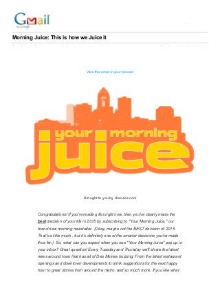 Ameena Rasheed <ameena.rasheed90@gmail.com>
Morning Juice: This is how we Juice it
Des Moines Register <noreply@reply.desmoinesregister.com> Tue, Dec 1, 2015 at 6:01 AM
Reply­To: Des Moines Register <reply­fe4911787c61017a7c12­7847513_HTML­1752985182­10733499­
3@reply.desmoinesregister.com>
To: ameena.rasheed90@gmail.com
View this email in your browser
Brought to you by dmJuice.com
Congratulations! If you're reading this right now, then you've clearly made the
best decision of your life in 2015 by subscribing to "Your Morning Juice," our
brand new morning newsletter. (Okay, maybe not the BEST decision of 2015.
That's a little much , but it's definitely one of the smarter decisions you've made
thus far.)  So, what can you expect when you see "Your Morning Juice" pop up in
your inbox? Great question! Every Tuesday and Thursday we'll share the latest
news around town that has all of Des Moines buzzing. From the latest restaurant
openings and downtown developments to drink suggestions for the next happy
hour to great stories from around the metro, and so much more. If you like what
 