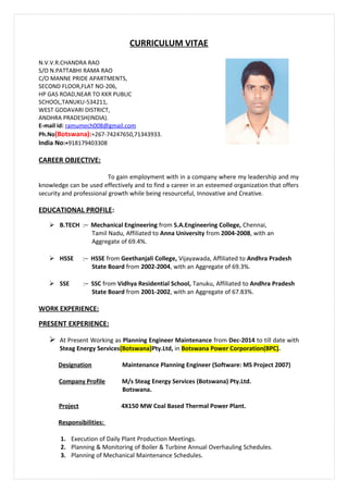 CURRICULUM VITAE
CAREER OBJECTIVE:
To gain employment with in a company where my leadership and my
knowledge can be used effectively and to find a career in an esteemed organization that offers
security and professional growth while being resourceful, Innovative and Creative.
EDUCATIONAL PROFILE:
 B.TECH :– Mechanical Engineering from S.A.Engineering College, Chennai,
Tamil Nadu, Affiliated to Anna University from 2004-2008, with an
Aggregate of 69.4%.
 HSSE :– HSSE from Geethanjali College, Vijayawada, Affiliated to Andhra Pradesh
State Board from 2002-2004, with an Aggregate of 69.3%.
 SSE :– SSC from Vidhya Residential School, Tanuku, Affiliated to Andhra Pradesh
State Board from 2001-2002, with an Aggregate of 67.83%.
WORK EXPERIENCE:
PRESENT EXPERIENCE:
 At Present Working as Planning Engineer Maintenance from Dec-2014 to till date with
Steag Energy Services(Botswana)Pty.Ltd, in Botswana Power Corporation(BPC).
Designation Maintenance Planning Engineer (Software: MS Project 2007)
Company Profile M/s Steag Energy Services (Botswana) Pty.Ltd.
Botswana.
Project 4X150 MW Coal Based Thermal Power Plant.
Responsibilities:
1. Execution of Daily Plant Production Meetings.
2. Planning & Monitoring of Boiler & Turbine Annual Overhauling Schedules.
3. Planning of Mechanical Maintenance Schedules.
N.V.V.R.CHANDRA RAO
S/O N.PATTABHI RAMA RAO
C/O MANNE PRIDE APARTMENTS,
SECOND FLOOR,FLAT NO-206,
HP GAS ROAD,NEAR TO KKR PUBLIC
SCHOOL,TANUKU-534211,
WEST GODAVARI DISTRICT,
ANDHRA PRADESH(INDIA).
E-mail id: ramumech008@gmail.com
Ph.No(Botswana):+267-74247650,71343933.
India No:+918179403308
 