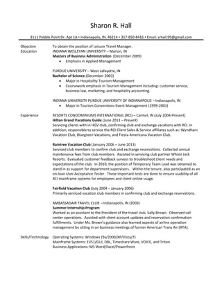 Sharon R. Hall
3111 Pebble Point Dr. Apt 1A ▪ Indianapolis, IN. 46214 ▪ 317-850-8416 ▪ Email: srhall.99@gmail.com
Objective To obtain the position of Leisure Travel Manager.
Education INDIANA WESLEYAN UNIVERSITY – Marion, IN
Masters of Business Administration (December 2009)
 Emphasis in Applied Management
PURDUE UNIVERSITY – West Lafayette, IN
Bachelor of Science (December 2003)
 Major in Hospitality Tourism Management
 Coursework emphasis in Tourism Management including: customer service,
business law, marketing, and hospitality accounting.
INDIANA UNIVERSITY PURDUE UNIVERSITY OF INDIANAPOLIS – Indianapolis, IN
 Major in Tourism Conventions Event Management (1999-2001)
Experience RESORTS CONDOMINIUMS INTERNATIONAL (RCI) – Carmel, IN (July 2004-Present)
Hilton Grand Vacations Guide (June 2013 – Present)
Servicing clients with in HGV club, confirming club and exchange vacations with RCI. In
addition, responsible to service the RCI Client Sales & Service affiliates such as: Wyndham
Vacation Club, Bluegreen Vacations, and Fiesta Americana Vacation Club.
Raintree Vacation Club (January 2006 – June 2013)
Serviced club members to confirm club and exchange reservations. Collected annual
maintenance fees from club members. Assisted in servicing club partner Whiski Jack
Resorts. Evaluated customer feedback surveys to troubleshoot client needs and
expectations of the club. In 2010, the position of Temporary Team Lead was obtained to
stand in as support for department supervisors. Within the tenure, also participated as an
on-loan User Acceptance Tester. These important tests are done to ensure usability of all
RCI mainframe systems for employees and client online usage.
Fairfield Vacation Club (July 2004 – January 2006)
Primarily serviced vacation club members in confirming club and exchange reservations.
AMBASSADAIR TRAVEL CLUB - Indianapolis, IN (2003)
Summer Internship Program
Worked as an assistant to the President of the travel club, Sally Brown. Observed call
center operations. Assisted with client account updates and reservation confirmation
fulfillments. Under Ms. Brown’s guidance also learned aspects of airline operation
management by sitting in on business meetings of former American Trans Air (ATA).
Skills/Technology Operating Systems: Windows (9x/2000/XP/Vista/7)
Mainframe Systems: EVS1/GUI, DBL, Timeshare Ware, VOICE, and Triton
Business Applications: MS Word/Excel/PowerPoint
 