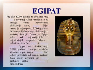 EGIPAT
Pre oko 5.000 godina na obalama reke
Nil u severnoj Africi razvijala se po
mnogo čemu neverovatna
civilizacija starog Egipta. Njen
razvoj je trajao preko 3.000 godina -
duže nego ijedne druge civilizacije u
svetskoj istoriji! Danas je Egipat
jedna od najrazvijenijih i
najuticajnijih arapskih država i
nalazi se između Afrike i Bliskog
istoka. Egipat ima istoriju dugu
6.000 godina i mnoge turističke
atrakcije - pre svega piramide kao
jedino preostalo od sedam svetskih
čuda, zatim ogromni kip sfinge,
grobnicu kralja Tutankamona i
mnoge druge
 