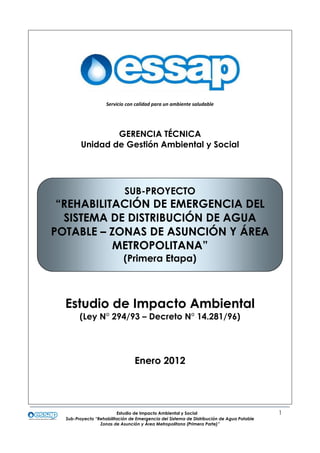 Estudio de Impacto Ambiental y Social 1
Sub-Proyecto “Rehabilitación de Emergencia del Sistema de Distribución de Agua Potable
Zonas de Asunción y Área Metropolitana (Primera Parte)”
GERENCIA TÉCNICA
Unidad de Gestión Ambiental y Social
Estudio de Impacto Ambiental
(Ley N° 294/93 – Decreto N° 14.281/96)
Enero 2012
SUB-PROYECTO
“REHABILITACIÓN DE EMERGENCIA DEL
SISTEMA DE DISTRIBUCIÓN DE AGUA
POTABLE – ZONAS DE ASUNCIÓN Y ÁREA
METROPOLITANA”
(Primera Etapa)
Servicio con calidad para un ambiente saludableServicio con calidad para un ambiente saludable
 