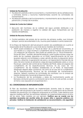 Estudio de Impacto Ambiental y Social 136
Sub-Proyecto “Rehabilitación de Emergencia del Sistema de Distribución de Agua Potable
Zonas de Asunción y Área Metropolitana (Primera Parte)”
Unidad de Fiscalización
 Fiscalización periódica del funcionamiento y mantenimiento de las señalizaciones
y luminarias diurnas y nocturnas implementadas durante las actividades de
mantenimiento.
 Fiscalización periódica del funcionamiento y mantenimiento de los dispositivos de
prevención y manejo de incendios.
Unidad de Control de Calidad
 Ejecución del monitoreo de la calidad del agua potable distribuida a la
población de manera a registrar la calidad del agua transportada por las
tuberías rehabilitadas.
Unidad de Recursos Humanos
 Control periódico del estado de los servicios de primeros auxilios, que incluyen
botiquín, servicio de enfermería in situ, insumos para traslado a centro asistencial.
En la Etapa de Operación del Sub-proyecto existen dos posibilidades en cuanto al
responsable de la Fiscalización y por ende de las medidas de monitoreo:
 ESSAP podrá establecer un “Fiscal de Obra” de su plantel de funcionarios, el
que tendrá a su cargo el estricto cumplimiento de las medidas de prevención
y/o mitigación de impactos. Éste podrá ser asistido por un “Fiscal Ambiental –
Social de Obra”, también del plantel existente, quien podría hacerse cargo de
parte de las medidas dispuestas en el PGAS, específicamente de las que
guardan relación con la limpieza y orden del sitio de obra, la disposición de los
residuos y efluentes, la generación de polvo y el mejoramiento final del sitio de
obra. De esta manera se aliviaría la carga de responsabilidades sobre un único
Fiscal que, además del control de las medidas del PGAS, debe encargarse del
cumplimiento de las especificaciones técnicas. En los casos de “no
cumplimiento” de las medidas establecidas en el PGAS, el responsable
designado deberá dejar constancia, tal como en el caso de no cumplimiento
de la Especificaciones Técnicas de las actividades de mantenimiento.
Además, deberá coordinar las actividades de monitoreo con la Unidad de
Gestión Ambiental y Social de la Gerencia Técnica.
 La Fiscalización de las actividades u obras de mantenimiento podría ser
llamada a licitación para la contratación de la misma. En este sentido, se daría
el mismo caso expuesto en el apartado 8.3.1.
8.3. CRONOGRAMA DE IMPLEMENTACIÓN
El Plan de Monitoreo deberá ser implementado durante toda la etapa de
construcción del Sub-proyecto de manera a verificar el cumplimiento de las diversas
medidas de prevención y/o mitigación propuestas en el PGAS. Cabe destacar que
algunas medidas del Plan de Monitoreo deberán ser implementadas previo al inicio
de las obras. Tales medidas son por ejemplo: Verificar que se cuente con los
permisos necesarios (en escrito) antes de ocupar sitios o espacios públicos y/o
privados; Verificar la instalación de señalización se reconocimiento y de seguridad
 
