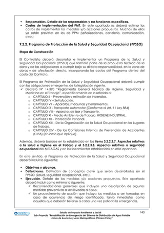 Estudio de Impacto Ambiental y Social 140
Sub-Proyecto “Rehabilitación de Emergencia del Sistema de Distribución de Agua Potable
Zonas de Asunción y Área Metropolitana (Primera Parte)”
 Responsables. Detalle de los responsables y sus funciones específicas.
 Costos de implementación del PMT. En este apartado se deberá estimar los
costos de implementar las medidas y/o acciones propuestas. Muchos de ellos
ya están previstos en los de PPM (señalizaciones, cartelería, comunicación,
otros)
9.2.2. Programa de Protección de la Salud y Seguridad Ocupacional (PPSSO)
Etapa de Construcción
El Contratista deberá desarrollar e implementar un Programa de la Salud y
Seguridad Ocupacional (PPSSO) que formará parte de la propuesta técnica de la
obra y de las obligaciones a cumplir bajo su directa responsabilidad, en la zona de
obras y de afectación directa, incorporando los costos del Programa dentro del
costo del Contrato.
El Programa de Protección de la Salud y Seguridad Ocupacional deberá cumplir
con las obligaciones emergentes de la legislación vigente.
 Decreto N° 14.390 “Reglamento General Técnico de Higiene, Seguridad y
Medicina en el Trabajo”, específicamente en lo referido a:
o CAPÍTULO II – Prevención y extinción de incendios.
o CAPÍTULO IV – Señalización.
o CAPÍTULO VII – Aparatos, máquinas y herramientas.
o CAPITULO IX - Transporte Automotor (Conforme al Art. 11 Ley 884)
o CAPÍTULO VIII – Aparatos de Izar y Transporte.
o CAPITULO XI - Medio Ambiente de Trabajo. HIGIENE INDUSTRIAL.
o CAPÍTULO XII – Protección Personal.
o CAPÍTULO XIII - De la Organización de la Salud Ocupacional en los Lugares
de Trabajo.
o CAPITULO XIV - De las Comisiones Internas de Prevención de Accidentes
(CIPA) (en caso que aplique).
Además, deberá basarse en lo establecido en los ítems 3.2.2.3.7. Aspectos relativos
a la salud e higiene en el trabajo y el 3.2.2.3.8. Aspectos relativos a seguridad
ocupacional del METAGAS y en los lineamientos establecidos en este apartado.
En este sentido, el Programa de Protección de la Salud y Seguridad Ocupacional
deberá incluir lo siguiente:
 Objetivos y alcance.
 Definiciones. Definición de conceptos clave que serán desarrollados en el
PPSSO (Salud, seguridad ocupacional, etc.).
 Ejecución. Detalle de las medidas y/o acciones propuestas. Este apartado
deberá incluir como mínimo lo siguiente:
 Recomendaciones generales que incluyan una descripción de algunas
medidas preventivas a ser llevadas a cabo.
 Un procedimiento de acción que incluya las medidas a ser tomadas en
caso de ocurrencia del riesgo identificado, tanto inmediatas como
aquellas que deberán llevarse a cabo una vez paliada la emergencia.
 