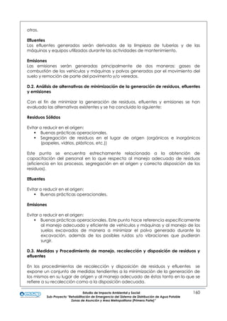 Estudio de Impacto Ambiental y Social 160
Sub-Proyecto “Rehabilitación de Emergencia del Sistema de Distribución de Agua Potable
Zonas de Asunción y Área Metropolitana (Primera Parte)”
otros.
Efluentes
Los efluentes generados serán derivados de la limpieza de tuberías y de las
máquinas y equipos utilizados durante las actividades de mantenimiento.
Emisiones
Las emisiones serán generadas principalmente de dos maneras: gases de
combustión de los vehículos y máquinas y polvos generados por el movimiento del
suelo y remoción de parte del pavimento y/o veredas.
D.2. Análisis de alternativas de minimización de la generación de residuos, efluentes
y emisiones
Con el fin de minimizar la generación de residuos, efluentes y emisiones se han
evaluado las alternativas existentes y se ha concluido lo siguiente:
Residuos Sólidos
Evitar o reducir en el origen:
 Buenas prácticas operacionales.
 Segregación de residuos en el lugar de origen (orgánicos e inorgánicos
(papeles, vidrios, plásticos, etc.))
Este punto se encuentra estrechamente relacionado a la obtención de
capacitación del personal en lo que respecta al manejo adecuado de residuos
(eficiencia en los procesos, segregación en el origen y correcta disposición de los
residuos).
Efluentes
Evitar o reducir en el origen:
 Buenas prácticas operacionales.
Emisiones
Evitar o reducir en el origen:
 Buenas prácticas operacionales. Este punto hace referencia específicamente
al manejo adecuado y eficiente de vehículos y máquinas y al manejo de los
suelos excavados de manera a minimizar el polvo generado durante la
excavación, además de los posibles ruidos y/o vibraciones que pudieran
surgir.
D.3. Medidas y Procedimiento de manejo, recolección y disposición de residuos y
efluentes
En los procedimientos de recolección y disposición de residuos y efluentes se
expone un conjunto de medidas tendientes a la minimización de la generación de
los mismos en su lugar de origen y al manejo adecuado de éstos tanto en lo que se
refiere a su recolección como a la disposición adecuada.
 