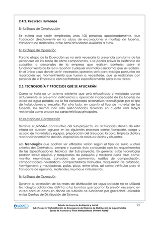 Estudio de Impacto Ambiental y Social 25
Sub-Proyecto “Rehabilitación de Emergencia del Sistema de Distribución de Agua Potable
Zonas de Asunción y Área Metropolitana (Primera Parte)”
2.4.2. Recursos Humanos
En la Etapa de Construcción
Se estima que serán empleadas unas 100 personas aproximadamente, que
trabajarán directamente en las obras de excavaciones y montaje de tuberías,
transporte de materiales, entre otras actividades auxiliares a éstas.
En la Etapa de Operación
Para la etapa de la Operación ya no será necesaria la presencia constante de los
personales en las zonas de obras componentes, si se podría prever la existencia de
cuadrillas o personales de la empresa que realicen controles sobre el
funcionamiento de la red y reportan cualquier anomalía o reclamos que se reciban.
En el único caso donde serán necesarios operarios será para trabajos puntuales de
reparación y/o mantenimiento que fueran a necesitarse, que se realizarían con
personal de la Empresa o con contratados específicamente para estas tareas
2.5. TECNOLOGÍA Y PROCESOS QUE SE APLICARÁN
Como se trata de un sistema existente que será rehabilitado y mejorado donde
actualmente se presentan deficiencias u operación inadecuada de las tuberías de
la red de agua potable, no se ha considerado alternativas tecnológicas por el tipo
de instalaciones a ejecutar. Por otro lado, en cuanto al tipo de material de las
tuberías, los mismos han sido seleccionados teniendo en cuenta una mayor
resistencia como una de sus características principales.
En la etapa de Construcción
Durante el proceso constructivo del Sub-proyecto, las actividades dentro de esta
etapa de pueden agrupar en los siguientes procesos como: Transporte, carga y
acopio de materiales y equipos, preparación del área para la obra, limpieza diaria y
reacondicionamiento del sitio, disposición de residuos sólidos y efluentes.
Las tecnologías que podrían ser utilizadas varían según el tipo de suelo u otros
criterios del Contratista, siempre y cuando ésta concuerde con los requerimientos
de las Especificaciones Técnicas del Sub-proyecto. En general, estas tecnologías
podrían incluir equipos y maquinarias de pequeño y mediano porte tales como:
martillos neumáticos, cortadora de pavimentos, rodillos de compactación,
compactadoras neumáticas, compactadoras manuales, maquinaria de asfaltado,
hormigoneras y mezcladoras, palas, picos, entre otros, así como vehículos para el
transporte de operarios, materiales, insumos e instrumentos.
En la Etapa de Operación
Durante la operación de las redes de distribución de agua potable no se utilizará
tecnologías adicionales distintas a las bombas que aportan la presión necesaria en
la red para los casos en donde las tuberías no funcionan por gravedad, ubicadas
en los Centros de Distribución del Sistema.
 