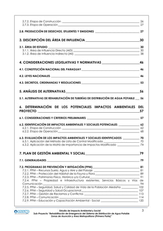 Estudio de Impacto Ambiental y Social 3
Sub-Proyecto “Rehabilitación de Emergencia del Sistema de Distribución de Agua Potable
Zonas de Asunción y Área Metropolitana (Primera Parte)”
2.7.2. Etapa de Construcción ________________________________________________________ 26
2.7.3. Etapa de Operación___________________________________________________________ 27
2.8. PRODUCCIÓN DE DESECHOS, EFLUENTES Y EMISIONES ________________________________ 27
3. DESCRIPCIÓN DEL ÁREA DE INFLUENCIA _________________________________30
3.1. ÁREA DE ESTUDIO __________________________________________________________________ 30
3.1.1. Área de Influencia Directa (AID) ________________________________________________ 30
3.1.2. Área de Influencia Indirecta (AII) _______________________________________________ 38
4. CONSIDERACIONES LEGISLATIVAS Y NORMATIVAS _______________________46
4.1. CONSTITUCIÓN NACIONAL DEL PARAGUAY __________________________________________ 46
4.2. LEYES NACIONALES ________________________________________________________________ 46
4.3. DECRETOS, ORDENANZAS Y RESOLUCIONES __________________________________________ 53
5. ANÁLISIS DE ALTERNATIVAS_____________________________________________56
5.1. ALTERNATIVAS DE REHABILITACIÓN DE TUBERÍAS DE DISTRIBUCIÓN DE AGUA POTABLE ___ 56
6. DETERMINACIÓN DE LOS POTENCIALES IMPACTOS AMBIENTALES DEL
PROYECTO ______________________________________________________________57
6.1. CONSIDERACIONES Y CRITERIOS PRELIMINARES ______________________________________ 57
6.2. IDENTIFICACIÓN DE IMPACTOS AMBIENTALES Y SOCIALES POTENCIALES _______________ 62
6.2.1. Etapa de Construcción ________________________________________________________ 62
6.2.2. Etapa de Operación___________________________________________________________ 68
6.3. EVALUACIÓN DE LOS IMPACTOS AMBIENTALES Y SOCIALES IDENTIFICADOS ____________ 70
6.3.1. Aplicación del Método de Lista de Control Modificada __________________________ 70
6.3.2. Aplicación de la Matriz de Importancia de Impactos Modificada ________________ 74
7. PLAN DE GESTIÓN AMBIENTAL Y SOCIAL_________________________________79
7.1. GENERALIDADES ___________________________________________________________________ 79
7.2. PROGRAMAS DE PREVENCIÓN Y MITIGACIÓN (PPM)__________________________________ 81
7.2.1. PPM – Recursos Suelo, Agua y Aire y del Paisaje _________________________________ 81
7.2.2. PPM – Protección del Hábitat de la Fauna y Flora ________________________________ 89
7.2.3. PPM – Patrimonio Físico, Histórico y/o Cultural____________________________________ 91
7.2.4. PPM – Propiedad e Infraestructura existentes, Servicios Básicos y Vías de
Comunicación ______________________________________________________________________ 94
7.2.5. PPM – Seguridad, Salud y Calidad de Vida de la Población Aledaña ____________ 102
7.2.6. PPM – Seguridad y Salud Ocupacional_________________________________________ 107
7.2.7. PPM – Gestión de Reclamos y Conflictos _______________________________________ 113
7.2.8. PPM – Comunicación _________________________________________________________ 114
7.2.9. PPM – Educación y Capacitación Ambiental - Social ___________________________ 120
 