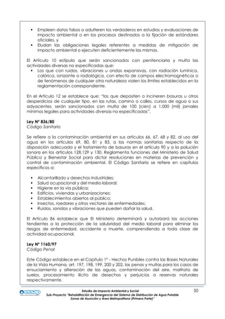 Estudio de Impacto Ambiental y Social 50
Sub-Proyecto “Rehabilitación de Emergencia del Sistema de Distribución de Agua Potable
Zonas de Asunción y Área Metropolitana (Primera Parte)”
 Empleen datos falsos o adulteren los verdaderos en estudios y evaluaciones de
impacto ambiental o en los procesos destinados a la fijación de estándares
oficiales, y
 Eludan las obligaciones legales referentes a medidas de mitigación de
impacto ambiental o ejecuten deficientemente las mismas.
El Artículo 10 estipula que serán sancionados con penitenciaria y multa las
actividades diversas no especificadas que:
 Los que con ruidos, vibraciones u ondas expansivas, con radiación lumínica,
calórica, ionizante o radiológica, con efecto de campos electromagnéticos o
de fenómenos de cualquier otra naturaleza violen los límites establecidos en la
reglamentación correspondiente.
En el Artículo 12 se establece que: “los que depositen o incineren basuras u otros
desperdicios de cualquier tipo, en las rutas, camino o calles, cursos de agua o sus
adyacentes, serán sancionados con multa de 100 (cien) a 1.000 (mil) jornales
mínimos legales para actividades diversas no especificadas”.
Ley Nº 836/80
Código Sanitario
Se refiere a la contaminación ambiental en sus artículos 66, 67, 68 y 82, al uso del
agua en los artículos 69, 80, 81 y 83, a las normas sanitarias respecto de la
disposición adecuada y el tratamiento de basuras en el artículo 90 y a la polución
sonora en los artículos 128,129 y 130. Reglamenta funciones del Ministerio de Salud
Pública y Bienestar Social para dictar resoluciones en materias de prevención y
control de contaminación ambiental. El Código Sanitario se refiere en capítulos
específicos a:
 Alcantarillado y desechos industriales;
 Salud ocupacional y del medio laboral;
 Higiene en la vía pública;
 Edificios, viviendas y urbanizaciones;
 Establecimientos abiertos al público;
 Insectos, roedores y otros vectores de enfermedades;
 Ruidos, sonidos y vibraciones que pueden dañar la salud.
El Artículo 86 establece que El Ministerio determinará y autorizará las acciones
tendientes a la protección de la salubridad del medio laboral para eliminar los
riesgos de enfermedad, accidente o muerte, comprendiendo a toda clase de
actividad ocupacional.
Ley Nº 1160/97
Código Penal
Este Código establece en el Capítulo 1º - Hechos Punibles contra las Bases Naturales
de la Vida Humana, art. 197, 198, 199, 200 y 202, las penas y multas para los casos de
ensuciamiento y alteración de las aguas, contaminación del aire, maltrato de
suelos, procesamiento ilícito de desechos y perjuicios a reservas naturales
respectivamente.
 
