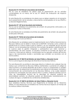 Estudio de Impacto Ambiental y Social 55
Sub-Proyecto “Rehabilitación de Emergencia del Sistema de Distribución de Agua Potable
Zonas de Asunción y Área Metropolitana (Primera Parte)”
Resolución N° 2127/05 de la Secretaría del Ambiente
Por la cual se establece los plazos para la presentación de los estudios
contemplados en el marco de la Ley N° 294/93 De Evaluación de Impacto
Ambiental.
En esta Resolución se establecen los plazos que se deben respetar en el momento
de la presentación de los estudios y documentos contemplados en la Ley 294/93 y
su Decreto Reglamentario.
Resolución Nº 1/07 de la Secretaría del Ambiente
Por la cual se establece los parámetros de emisión de poluyentes vehiculares y se
establecen multas a infractores
En esta Resolución se establece los límites de parámetros de emisión de poluyentes
al aire para vehículos.
Resolución Nº 170/06 de la Secretaría del Ambiente
De Consejos de Cuencas Hídricas
Esta Resolución se establece para la implementación de la Política Nacional de los
Recursos Hídricos por la SEAM a través de la DGPCRH, tomando como unidad de
planificación la cuenca hídrica para la gestión y el uso sostenible de los recursos
hídricos, con la necesidad de conformar una comisión de gestión y planificación de
la cuenca para la gestión integrada y participativa con visión nacional y
transfronteriza. De esta manera, se resuelve conformar el Consejo de Aguas por
Cuencas y Subcuencas Hídricas, conformados por los grandes usuarios del recurso
agua y las asociaciones locales y sectoriales que concilien sus acciones con el
sector público.
Resolución S.G. Nº 585/94 del Ministro de Salud Pública y Bienestar Social
Por la cual se regula la descarga de efluentes en los recursos hídricos.
Por esta Resolución se prohíbe la descarga directa o indirecta de cualquier tipo de
residuo que contamine los Recursos Hídricos dañándolos o poniendo en peligro la
salud humana y el normal desarrollo de la flora y fauna o comprometa su empleo
para otros usos. Se determinan los parámetros que indican la intensidad, cantidad y
concentración de contaminantes en los Recursos Hídricos, a los cuales deberán
ajustarse las actividades de toda persona física o jurídica. Además plantea que en
caso de imposibilidad técnica de la descarga en sistemas públicos de
alcantarillado sanitario, los efluentes podrán ser derramados transitoriamente en
cuerpos de agua, cumpliendo las condiciones establecidas.
Resolución S.G. Nº 548/96 del Ministro de Salud Pública y Bienestar Social
Que establece Normas Técnicas que Reglamenta el Manejo de los Desechos
Sólidos. En esta Resolución se establece las normas técnicas respecto al manejo de
los residuos sólidos industriales.
 