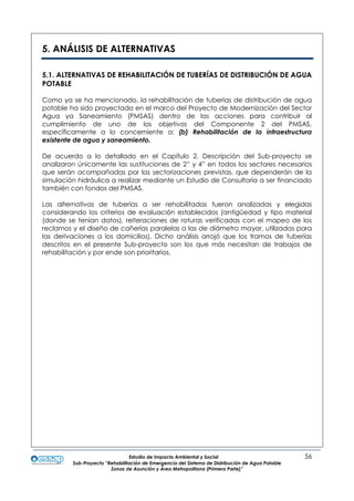 Estudio de Impacto Ambiental y Social 56
Sub-Proyecto “Rehabilitación de Emergencia del Sistema de Distribución de Agua Potable
Zonas de Asunción y Área Metropolitana (Primera Parte)”
5. ANÁLISIS DE ALTERNATIVAS
5.1. ALTERNATIVAS DE REHABILITACIÓN DE TUBERÍAS DE DISTRIBUCIÓN DE AGUA
POTABLE
Como ya se ha mencionado, la rehabilitación de tuberías de distribución de agua
potable ha sido proyectada en el marco del Proyecto de Modernización del Sector
Agua ya Saneamiento (PMSAS) dentro de las acciones para contribuir al
cumplimiento de uno de los objetivos del Componente 2 del PMSAS,
específicamente a lo concerniente a: (b) Rehabilitación de la infraestructura
existente de agua y saneamiento.
De acuerdo a lo detallado en el Capítulo 2. Descripción del Sub-proyecto se
analizaron únicamente las sustituciones de 2” y 4” en todos los sectores necesarios
que serán acompañadas por las sectorizaciones previstas, que dependerán de la
simulación hidráulica a realizar mediante un Estudio de Consultoría a ser financiado
también con fondos del PMSAS.
Las alternativas de tuberías a ser rehabilitadas fueron analizadas y elegidas
considerando los criterios de evaluación establecidos (antigüedad y tipo material
(donde se tenían datos), reiteraciones de roturas verificadas con el mapeo de los
reclamos y el diseño de cañerías paralelas a las de diámetro mayor, utilizadas para
las derivaciones a los domicilios). Dicho análisis arrojó que los tramos de tuberías
descritos en el presente Sub-proyecto son los que más necesitan de trabajos de
rehabilitación y por ende son prioritarios.
 