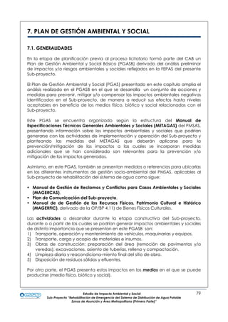 Estudio de Impacto Ambiental y Social 79
Sub-Proyecto “Rehabilitación de Emergencia del Sistema de Distribución de Agua Potable
Zonas de Asunción y Área Metropolitana (Primera Parte)”
7. PLAN DE GESTIÓN AMBIENTAL Y SOCIAL
7.1. GENERALIDADES
En la etapa de planificación previa al proceso licitatorio formó parte del CAB un
Plan de Gestión Ambiental y Social Básico (PGASB) derivado del análisis preliminar
de impactos y/o riesgos ambientales y sociales reflejados en la FEPAS del presente
Sub-proyecto.
El Plan de Gestión Ambiental y Social (PGAS) presentado en este capítulo amplia el
análisis realizado en el PGASB en el que se desarrolla un conjunto de acciones y
medidas para prevenir, mitigar y/o compensar los impactos ambientales negativos
identificados en el Sub-proyecto, de manera a reducir sus efectos hasta niveles
aceptables en beneficio de los medios físico, biótico y social relacionados con el
Sub-proyecto.
Este PGAS se encuentra organizado según la estructura del Manual de
Especificaciones Técnicas Generales Ambientales y Sociales (METAGAS) del PMSAS,
presentando información sobre los impactos ambientales y sociales que podrían
generarse con las actividades de implementación y operación del Sub-proyecto y
planteando las medidas del METAGAS que deberán aplicarse para la
prevención/mitigación de los impactos a las cuales se incorporan medidas
adicionales que se han considerado son relevantes para la prevención y/o
mitigación de los impactos generados.
Asimismo, en este PGAS, también se presentan medidas o referencias para ubicarlas
en los diferentes instrumentos de gestión socio-ambiental del PMSAS, aplicables al
Sub-proyecto de rehabilitación del sistema de agua como sigue:
 Manual de Gestión de Reclamos y Conflictos para Casos Ambientales y Sociales
(MAGERCAS).
 Plan de Comunicación del Sub-proyecto.
 Manual de de Gestión de los Recursos Físicos, Patrimonio Cultural e Histórico
(MAGERFIC), derivado de la OP/BP 4.11) de Bienes Físicos Culturales.
Las actividades a desarrollar durante la etapa constructiva del Sub-proyecto,
durante o a partir de las cuales se podrían generar impactos ambientales y sociales
de distinta importancia que se presentan en este PGASB son:
1) Transporte, operación y mantenimiento de vehículos, maquinarias y equipos.
2) Transporte, carga y acopio de materiales e insumos.
3) Obras de construcción: preparación del área (remoción de pavimentos y/o
veredas), excavaciones, asiento de tuberías, relleno y compactación.
4) Limpieza diaria y reacondiciona-miento final del sitio de obra.
5) Disposición de residuos sólidos y efluentes.
Por otra parte, el PGAS presenta estos impactos en los medios en el que se puede
producirse (medio físico, biótico y social).
 