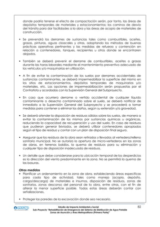 Estudio de Impacto Ambiental y Social 82
Sub-Proyecto “Rehabilitación de Emergencia del Sistema de Distribución de Agua Potable
Zonas de Asunción y Área Metropolitana (Primera Parte)”
donde podría tenerse el efecto de compactación serán, por tanto, las áreas de
depósitos temporales de materiales y estacionamientos; los caminos de desvío
del tránsito para dar facilidades a la obra y las áreas de acopio de materiales de
construcción.
 Se prevendrá los derrames de sustancias tales como combustibles, aceites,
grasas, pinturas, aguas cloacales y otras, adoptando los métodos de buenas
prácticas operativas pertinentes y las medidas de refuerzo y contención en
relación a contenedores, tanques, recipientes u otros donde se encontraren
alojados.
 También se deberá prevenir el derrame de combustibles, aceites o grasas
durante las horas laborales mediante el mantenimiento preventivo adecuado de
los vehículos y/o maquinarias en utilización.
 A fin de evitar la contaminación de los suelos por derrames accidentales de
sustancias contaminantes, se deberá impermeabilizar la superficie del mismo en
los sitios de estacionamientos, depósitos temporales de maquinarias y/o
materiales, etc. Las opciones de impermeabilización serán propuestas por el
Contratista y acordadas con la Supervisión General del Subproyecto.
 En caso que ocurriera derrame o vertido accidental de cualquier líquido
contaminante o desecho contaminado sobre el suelo, se deberá notificar de
inmediato a la Supervisión General del Subproyecto y se procederá a tomar
medidas para contener o eliminar los daños, según su extensión y/o gravedad.
 Se deberá atender la disposición de residuos sólidos sobre los suelos, de manera a
evitar la contaminación de los mismos por sustancias químicas u orgánicas,
reduciendo la capacidad de recuperación y uso del suelo. En caso de residuos
que pudieran generar lixiviados, se deberá utilizar contenedores apropiados
según el tipo de residuo y contar con un plan de disposición final seguro.
 Asegurar que los residuos de la obra sean retirados y llevados al vertedero/relleno
sanitario municipal. No se autoriza la apertura de micro-vertederos en las zonas
de obras, en terrenos baldíos, la quema de residuos para su eliminación y
cualquier tipo de disposición inadecuada de residuos.
 Un detalle que debe considerarse para la ubicación temporal de los desperdicios
es la dirección del viento predominante en la zona. No se permitirá la quema de
las basuras.
Otras medidas
 Planificar un ordenamiento en la zona de obra, estableciendo áreas especificas
para cada tipo de actividad, tales como manejo (acopio, depósito,
carga/descarga) de materiales e insumos, disposición de residuos, zonas de
sanitarios, zonas descanso del personal de la obra, entre otras, con el fin de
alterar la menor superficie posible. Todas estas áreas deberán contar con
señalizaciones.
 Proteger las paredes de la excavación donde sea necesario.
 