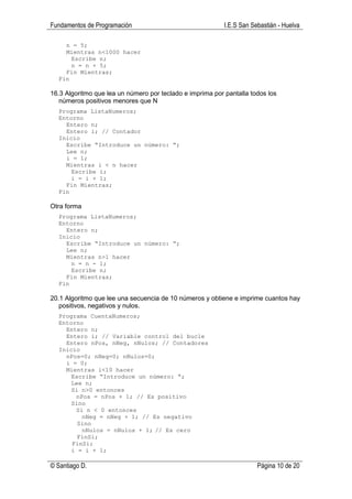 Fundamentos de Programación                                I.E.S San Sebastián - Huelva

    n = 5;
    Mientras n<1000 hacer
      Escribe n;
      n = n + 5;
    Fin Mientras;
  Fin

16.3 Algoritmo que lea un número por teclado e imprima por pantalla todos los
   números positivos menores que N
  Programa ListaNumeros;
  Entorno
    Entero n;
    Entero i; // Contador
  Inicio
    Escribe “Introduce un número: “;
    Lee n;
    i = 1;
    Mientras i < n hacer
      Escribe i;
      i = i + 1;
    Fin Mientras;
  Fin

Otra forma
  Programa ListaNumeros;
  Entorno
    Entero n;
  Inicio
    Escribe “Introduce un número: “;
    Lee n;
    Mientras n>1 hacer
      n = n - 1;
      Escribe n;
    Fin Mientras;
  Fin

20.1 Algoritmo que lee una secuencia de 10 números y obtiene e imprime cuantos hay
   positivos, negativos y nulos.
  Programa CuentaNumeros;
  Entorno
    Entero n;
    Entero i; // Variable control del bucle
    Entero nPos, nNeg, nNulos; // Contadores
  Inicio
    nPos=0; nNeg=0; nNulos=0;
    i = 0;
    Mientras i<10 hacer
      Escribe “Introduce un número: “;
      Lee n;
      Si n>0 entonces
       nPos = nPos + 1; // Es positivo
      Sino
       Si n < 0 entonces
         nNeg = nNeg + 1; // Es negativo
        Sino
         nNulos = nNulos + 1; // Es cero
        FinSi;
      FinSi;
      i = i + 1;

© Santiago D.                                                          Página 10 de 20
 