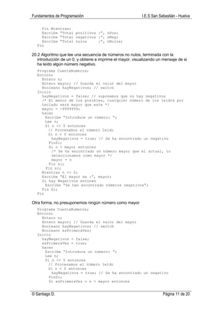 Fundamentos de Programación                                I.E.S San Sebastián - Huelva

    Fin Mientras;
    Escribe “Total positivos :”, nPos;
    Escribe “Total negativos :”, nNeg;
    Escribe “Total nulos     :”, nNulos;
  Fin

20.2 Algoritmo que lee una secuencia de números no nulos, terminada con la
   introducción de un 0, y obtiene e imprime el mayor, visualizando un mensaje de si
   ha leído algún número negativo.
  Programa CuentaNumeros;
  Entorno
    Entero n;
    Entero mayor; // Guarda el valor del mayor
    Booleano hayNegativos; // switch
  Inicio
    hayNegativos = false; // suponemos que no hay negativos
    /* El menor de los posibles, cualquier número de los leídos por
    teclado será mayor que este */
    mayor = -9999999;
    hacer
      Escribe “Introduce un número: “;
      Lee n;
      Si n <> 0 entonces
       // Procesamos el número leído
       Si n < 0 entonces
         hayNegativos = true; // Se ha encontrado un negativo
        FinSi;
        Si n > mayor entonces
         /* Se ha encontrado un número mayor que el actual, lo
         seleccionamos como mayor */
         mayor = n
        Fin si;
      Fin si;
    Mientras n <> 0;
    Escribe “El mayor es :”, mayor;
    Si hay Negativos entones
      Escribe “Se han encontrado números negativos”;
    Fin Si;
  Fin

Otra forma, no presuponemos ningún número como mayor
  Programa CuentaNumeros;
  Entorno
    Entero n;
    Entero mayor; // Guarda el valor del mayor
    Booleano hayNegativos; // switch
    Booleano esPrimeraVez;
  Inicio
    hayNegativos = false;
    esPrimeraVez = true;
    hacer
      Escribe “Introduce un número: “;
      Lee n;
      Si n <> 0 entonces
       // Procesamos el número leído
       Si n < 0 entonces
         hayNegativos = true; // Se ha encontrado un negativo
        FinSi;
        Si esPrimeraVez o n > mayor entonces


© Santiago D.                                                          Página 11 de 20
 