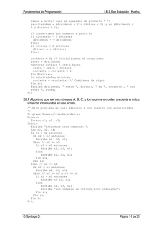 Fundamentos de Programación                                I.E.S San Sebastián - Huelva

     Vamos a evitar usar el operador de producto * */
     resultadoNeg = (dividendo < 0 o divisor < 0) y no (dividendo <
     0 y divisor < 0);

     // Convertimos los números a positivo
     Si dividendo < 0 entonces
      dividendo = - dividendo;
     Finsi
     Si divisor < 0 entonces
      divisor = - divisor;
     Finsi

    cociente = 0; // Inicializamos el acumulador
    resto = dividendo;
    Mientras divisor < resto hacer
      resto = resto = divisor;
      cociente = cociente + 1;
    Fin Mientras;
    Si resultadoNeg entonces
      cociente = -cociente; // Cambiamos de signo
    Fin si;
    Escribe dividendo, “ entre ”, divisor, “ da ”, cociente , “ con
    resto “, resto;
  Fin

20.7 Algoritmo que lee tres números A, B, C, y los imprime en orden creciente e indica
   si fueron introducidos en ese orden.
  /* Este problema es casi idéntico a uno resulto con anterioridad
  */
  Programa NumerosOrdenAscendente;
  Entorno
     Entero n1, n2, n3;
  Inicio
     Escribe “Introduce tres números: “;
     Lee n1, n2, n3;
     Si n1 > n2 entonces
      Si n2 > n3 entonces
        Escribe n3, n2, n1;
      Sino // n2 <= n3
        Si n1 > n3 entonces
            Escribe n2, n3, n1;
        Sino
            Escribe n2, n1, n3;
        Fin si;
      Fin si;
     Sino // n1 <= n2
      Si n2 < n3 entonces
        Escribe n1, n2, n3;
      Sino // n2 >= n3 y n2 >= n1
        Si n1 > n3 entonces
            Escribe n3 n1, n2;
        Sino
            Escribe n1, n3, n2;
            Escribe “Los números se introdujeron ordenados”;
        Fin si;
      Fin si;
     Fin si
  Fin;




© Santiago D.                                                          Página 14 de 20
 