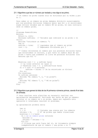 Fundamentos de Programación                                I.E.S San Sebastián - Huelva

21.1 Algoritmo que lea un número por teclado y nos diga si es primo.
  /* Un número es primo cuando solo es divisible por si mismo y por
  el 1.

  Para saber si un número es primo debemos dividirlo sucesivamente
  por sus posibles divisores (números menor que él) y si encontramos
  algún divisor diremos que el número NO es primo, es caso contrario
  será un número primo.

  */
  Programa NumeroPrimo;
  Entorno
     Entero n, cont;
     Booleano esPrimo; //       Variable que indicará si es primo o no
  Inicio
     Escribe “Introduce un      número: “;
     Lee n;
     esPrimo = true;    //      suponemos que el número es primo
     cont = 2;          //      Empezamos dividiendo por 2

     /* Iremos dividiendo el número por sus posibles divisores hasta
     que encontremos un divisor, y por tanto el número deje de ser
     primo o hasta que acabemos la lista de posibles divisores (los
     menores que él) */


    Mientras cont < n y esPrimo hacer
       // La linea anterior es igual a:
       // Mientras cont < n y esPrimo=true hacer
      Si n % cont == 0 entonces
            esPrimo = false; // Se ha encontrado un divisor
      Fin si;
    Fin mientras;
    Si esPrimo entonces
      Escribe “El número “, n, “ es primo”;
    Sino
      Escribe “El número “, n, “ NO es primo”;
    Fin si;
  Fin;


21.2 Algoritmo que genera la lista de los N primeros números primos, siendo N el dato
   de entrada.
  /* Para resolver este algoritmo es necesario realizar una
  aproximación descendente. Partiendo del hecho de que ya sabemos
  calcular si un número es o no primo, damos por supuesta esta
  operación e intentamos resolver el problema.

  La aproximación primera sería

       Lee n;
       i = 1;            // Contador que avanza por los números
       nPrimos = 0;      // Nº de primos que hemos visualizado
       mientras i < n hacer
         Si i es un número primo entonces
          Escribe i;
          nPrimos = nPrimos + 1;
         Fin Si;
         /* Fijarse que está fuera del si, se incrementa siempre
         independiente de que el número i sea primo o no */

© Santiago D.                                                          Página 15 de 20
 