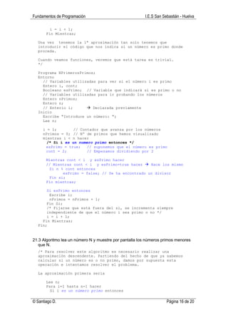 Fundamentos de Programación                              I.E.S San Sebastián - Huelva

         i = i + 1;
       Fin Mientras;

  Una vez tenemos la 1ª aproximación tan solo tenemos que
  introducir el código que nos indica si un número es primo donde
  proceda.

  Cuando veamos funciones, veremos que está tarea es trivial.
  */

  Programa NPrimerosPrimos;
  Entorno
    // Variables utilizadas para ver si el número i es primo
    Entero i, cont;
    Booleano esPrimo; // Variable que indicará si es primo o no
    // Variables utilizadas para ir probando los números
    Entero nPrimos;
    Entero n;
    // Enterio i;         Declarada previamente
  Inicio
    Escribe “Introduce un número: “;
    Lee n;

     i = 1;        // Contador que avanza por los números
     nPrimos = 0; // Nº de primos que hemos visualizado
     mientras i < n hacer
       /* Si i es un numero primo entonces */
      esPrimo = true;    // suponemos que el número es primo
      cont = 2;          // Empezamos dividiendo por 2

       Mientras cont < i y esPrimo hacer
       // Mientras cont < i y esPrimo=true hacer    Hace los mismo
        Si n % cont entonces
              esPrimo = false; // Se ha encontrado un divisor
        Fin si;
       Fin mientras;

      Si esPrimo entonces
       Escribe i;
       nPrimos = nPrimos + 1;
      Fin Si;
      /* Fijarse que está fuera del si, se incrementa siempre
      independiente de que el número i sea primo o no */
      i = i + 1;
    Fin Mientras;
  Fin;


21.3 Algoritmo lea un número N y muestre por pantalla los números primos menores
   que N.
  /* Para resolver este algoritmo es necesario realizar una
  aproximación descendente. Partiendo del hecho de que ya sabemos
  calcular si un número es o no primo, damos por supuesta esta
  operación e intentamos resolver el problema.

  La aproximación primera sería

       Lee n;
       Para i=1 hasta n-1 hacer
         Si i es un número primo entonces

© Santiago D.                                                        Página 16 de 20
 