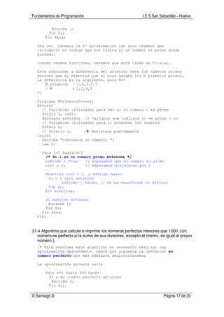 Fundamentos de Programación                                 I.E.S San Sebastián - Huelva

          Escribe i;
         Fin Si;
       Fin Para;

  Una vez tenemos la 1ª aproximación tan solo tenemos que
  introducir el código que nos indica si un número es primo donde
  proceda.

  Cuando veamos funciones, veremos que está tarea es trivial.

  Este algoritmo a diferencia del anterior saca los números primos
  menores que N, mientras que el otro sacaba los N primeros primos.
  La diferencia es la siguiente, para N=5
      N primeros : 1,2,3,5,7
      < N        : 1,2,3,5
  */

  Programa NPrimerosPrimos;
  Entorno
    // Variables utilizadas para ver si el número i es primo
    Entero i, cont;
    Booleano esPrimo; // Variable que indicará si es primo o no
    // Variables utilizadas para ir probando los números
    Entero n;
    // Enterio i;         Declarada previamente
  Inicio
    Escribe “Introduce un número: “;
    Lee n;

     Para i=1 hasta n-1
       /* Si i es un numero primo entonces */
      esPrimo = true;    // suponemos que el número es primo
      cont = 2;          // Empezamos dividiendo por 2

       Mientras cont < i y esPrimo hacer
        Si n % cont entonces
              esPrimo = false; // Se ha encontrado un divisor
        Fin si;
       Fin mientras;

      Si esPrimo entonces
       Escribe i;
      Fin Si;
    Fin Para;
  Fin;


21.4 Algoritmo que calcula e imprime los números perfectos menores que 1000. (Un
   número es perfecto si la suma de sus divisores, excepto él mismo, es igual al propio
   número.).
  /* Para resolver este algoritmo es necesario realizar una
  aproximación descendente. Damos por supuesta la operación es
  numero perfecto que más adelante desarrollaremos

  La aproximación primera sería

       Para n=1 hasta 999 hacer
         Si n es numero perfecto entonces
          Escribe n;
         Fin Si;

© Santiago D.                                                           Página 17 de 20
 