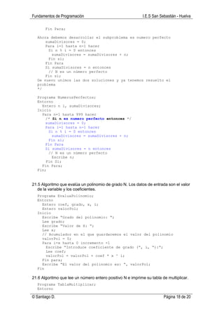 Fundamentos de Programación                                 I.E.S San Sebastián - Huelva

       Fin Para;

  Ahora debemos desarrollar el subproblema es numero perfecto
      sumaDivisores = 0;
      Para i=1 hasta n-1 hacer
       Si n % i = 0 entonces
         sumaDivisores = sumaDivisores + n;
       Fin si;
      Fin Para
      Si sumaDivisores = n entonces
       // N es un número perfecto
      Fin si;
  De nuevo unimos las dos soluciones y ya tenemos resuelto el
  problema
  */

  Programa NumerosPerfectos;
  Entorno
    Entero n i, sumaDivisores;
  Inicio
    Para n=1 hasta 999 hacer
      /* Si n es numero perfecto entonces */
      sumaDivisores = 0;
      Para i=1 hasta n-1 hacer
       Si n % i = 0 entonces
         sumaDivisores = sumaDivisores + n;
       Fin si;
      Fin Para
      Si sumaDivisores = n entonces
       // N es un número perfecto
         Escribe n;
      Fin Si;
    Fin Para;
  Fin;


21.5 Algoritmo que evalúa un polinomio de grado N. Los datos de entrada son el valor
   de la variable y los coeficientes.
  Programa EvaluaPolinomio;
  Entorno
    Entero coef, grado, x, i;
    Entero valorPol;
  Inicio
    Escribe “Grado del polinomio: “;
    Lee grado;
    Escribe “Valor de X: “;
    Lee x;
    // Acumulador en el que guardaremos el valor del polinomio
    valorPol = 0;
    Para i=x hasta 0 incremento -1
      Escribe “Introduce coeficiente de grado (“, i, “):”;
      Lee coef;
      valorPol = valorPol + coef * x ^ i;
    Fin para;
    Escribe “El valor del polinomio es: “, valorPol;
  Fin

21.6 Algoritmo que lee un número entero positivo N e imprime su tabla de multiplicar.
  Programa TablaMultiplicar;
  Entorno

© Santiago D.                                                           Página 18 de 20
 