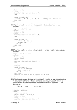 Fundamentos de Programación                                   I.E.S San Sebastián - Huelva

    Entero n, i;
  Inicio
    Escribe “Introduce un número: “;
    Lee n;

    Para i=1 hasta 10
      Escribe i, “ x “, n, “ = “, i*n;                 // Siguiente término de la
    Fin Para;
  Fin

22.1 Algoritmo que lee un número entero y positivo N y escribe la lista de sus
   divisores.
  Programa ListaDivisores;
  Entorno
    Entero n, i;
  Inicio
    Escribe “Introduce un número: “;
    Lee n;

    Para i=1 hasta n
      Si n % i = 0 entonces
         Escribe i;
      Fin Si;
    Fin Para;
  Fin

22.2 Algoritmo que lee un número entero y positivo y calcula y escribe la suma de sus
   divisores.
  Programa SumaDivisores;
  Entorno
    Entero n, i;
    Entero suma;
  Inicio
    Escribe “Introduce un número: “;
    Lee n;

    Suma=0;
    Para i=1 hasta n
      Si n % i = 0 entonces
         Suma = suma + i;
      Fin Si;
    Fin Para;
    Escribe “La suma de sus divisores es: “, suma;
  Fin

22.3 Algotimo que lee un número entero y positivo N y escribe los N primeros términos
   de la sucesión de Fibonacci. La sucesión se caracteriza porque cada término es
   igual a la suma de sus dos anteriores, dandose por definición el primero (0) y el
   segundo (1).
           a1 = 0    a2= 1          an = an-1 + an-2

  Programa Fibonacci;
  Entorno
    Entero an, an_1;
    Entero suma; // an + an_1
    Entero n, cont;
  Inicio
    Escribe “Introduce un número: “;

© Santiago D.                                                             Página 19 de 20
 