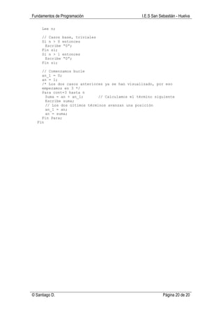 Fundamentos de Programación                      I.E.S San Sebastián - Huelva

     Lee n;

     // Casos   base, triviales
     Si n > 0   entonces
      Escribe   “0”;
     Fin si;
     Si n > 1   entonces
      Escribe   “0”;
     Fin si;

    // Comenzamos bucle
    an_1 = 0;
    an = 1;
    /* Los dos casos anteriores ya se han visualizado, por eso
    empezamos en 3 */
    Para cont=3 hasta n
      Suma = an + an_1;       // Calculamos el término siguiente
      Escribe suma;
      // Los dos últimos términos avanzan una posición
      an_1 = an;
      an = suma;
    Fin Para;
  Fin




© Santiago D.                                                Página 20 de 20
 