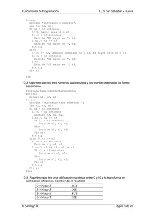 Fundamentos de Programación                                I.E.S San Sebastián - Huelva

  Inicio
    Escribe “Introduce 3 números”;
    Lee n1, n2, n3;
    Si n1 > n2 entonces
      // El mayor será n1 o n3
      Si n1 > n3 entonces
        Escribe “El mayor es “, n1;
      Sino // n1 <= n3
        Escribe “El mayor es “, n3;
      Fin si;
    Sino
      // n1 <= n2, debemos comparar n2 y n3. El mayor será n2 o n3
      Si n2 > n3 entonces
        Escribe “El mayor es “, n2;
      Sino
        Escribe “El mayor es “, n3;
      Fin si;
    Fin si

  Fin

10.2 Algoritmo que lee tres números cualesquiera y los escribe ordenados de forma
   ascendente.
  Programa NumerosOrdenAscendente;
  Entorno
    Entero n1, n2, n3;
  Inicio
    Escribe “Introduce tres números: “;
    Lee n1, n2, n3;
    Si n1 > n2 entonces
      Si n2 > n3 entonces
        Escribe n3, n2, n1;
      Sino // n2 <= n3
        Si n1 > n3 entonces
           Escribe n2, n3, n1;
        Sino
           Escribe n2, n1, n3;
        Fin si;
      Fin si;
    Sino // n1 <= n2
      Si n2 < n3 entonces
        Escribe n1, n2, n3;
      Sino // n2 >= n3 y n2 >= n1
        Si n1 > n3 entonces
           Escribe n3 n1, n2;
        Sino
           Escribe n1, n3, n2;
        Fin si;
      Fin si;
    Fin si
  Fin;

10.3 Algoritmo que lee una calificación numérica entre 0 y 10 y la transforma en
   calificación alfabética, escribiendo el resultado
           0<=Nota<3                  MD
           3<=Nota<5                  INS
           5<=Nota<6                  SUF
           6<=Nota<7                  BIE

© Santiago D.                                                           Página 3 de 20
 