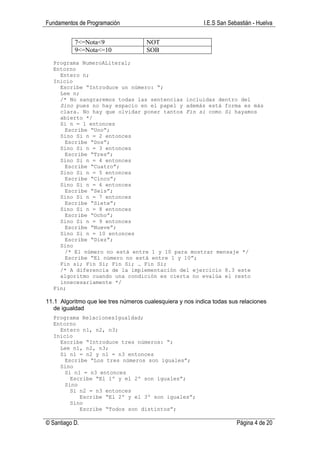 Fundamentos de Programación                               I.E.S San Sebastián - Huelva

           7<=Nota<9                 NOT
           9<=Nota<=10               SOB
  Programa NumeroALiteral;
  Entorno
    Entero n;
  Inicio
    Escribe “Introduce un número: “;
    Lee n;
    /* No sangraremos todas las sentencias incluidas dentro del
    Sino pues no hay espacio en el papel y además está forma es más
    clara. No hay que olvidar poner tantos Fin si como Si hayamos
    abierto */
    Si n = 1 entonces
      Escribe “Uno”;
    Sino Si n = 2 entonces
      Escribe “Dos”;
    Sino Si n = 3 entonces
      Escribe “Tres”;
    Sino Si n = 4 entonces
      Escribe “Cuatro”;
    Sino Si n = 5 entonces
      Escribe “Cinco”;
    Sino Si n = 6 entonces
      Escribe “Seis”;
    Sino Si n = 7 entonces
      Escribe “Siete”;
    Sino Si n = 8 entonces
      Escribe “Ocho”;
    Sino Si n = 9 entonces
      Escribe “Nueve”;
    Sino Si n = 10 entonces
      Escribe “Diez”;
    Sino
      /* El número no está entre 1 y 10 para mostrar mensaje */
      Escribe “El número no está entre 1 y 10”;
    Fin si; Fin Si; Fin Si; … Fin Si;
    /* A diferencia de la implementación del ejercicio 8.3 este
    algoritmo cuando una condición es cierta no evalúa el resto
    innecesariamente */
  Fin;

11.1 Algoritmo que lee tres números cualesquiera y nos indica todas sus relaciones
   de igualdad
  Programa RelacionesIgualdad;
  Entorno
    Entero n1, n2, n3;
  Inicio
    Escribe “Introduce tres números: “;
    Lee n1, n2, n3;
    Si n1 = n2 y n1 = n3 entonces
      Escribe “Los tres números son iguales”;
    Sino
      Si n1 = n3 entonces
        Escribe “El 1º y el 2º son iguales”;
      Sino
        Si n2 = n3 entonces
           Escribe “El 2º y el 3º son iguales”;
        Sino
           Escribe “Todos son distintos”;

© Santiago D.                                                          Página 4 de 20
 