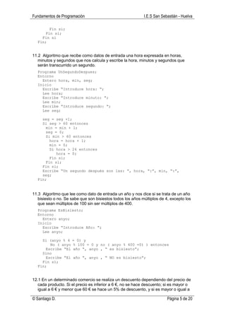 Fundamentos de Programación                                 I.E.S San Sebastián - Huelva

        Fin si;
      Fin si;
    Fin si
  Fin;


11.2 Algoritmo que recibe como datos de entrada una hora expresada en horas,
   minutos y segundos que nos calcula y escribe la hora, minutos y segundos que
   serán transcurrido un segundo.
  Programa UnSegundoDespues;
  Entorno
    Entero hora, min, seg;
  Inicio
    Escribe “Introduce hora: “;
    Lee hora;
    Escribe “Introduce minuto: “;
    Lee min;
    Escribe “Introduce segundo: “;
    Lee seg;

    seg = seg +1;
    Si seg > 60 entonces
      min = min + 1;
      seg = 0;
      Si min > 60 entonces
        hora = hora + 1;
        min = 0;
        Si hora > 24 entonces
           hora = 0;
        Fin si;
      Fin si;
    Fin si;
    Escribe “Un segundo después son las: “, hora, “:”, min, “:”,
    seg;
  Fin;


11.3 Algoritmo que lee como dato de entrada un año y nos dice si se trata de un año
   bisiesto o no. Se sabe que son bisiestos todos los años múltiplos de 4, excepto los
   que sean múltiplos de 100 sin ser múltiplos de 400.
  Programa EsBisiesto;
  Entorno
    Entero anyo;
  Inicio
    Escribe “Introduce Año: “;
    Lee anyo;

    Si (anyo % 4     = 0) y
        No ( anyo    % 100 = 0 y no ( anyo % 400 =0) ) entonces
      Escribe “El    año “, anyo , “ es bisiesto”;
    Sino
      Escribe “El     año “, anyo , “ NO es bisiesto”;
    Fin si;
  Fin;


12.1 En un determinado comercio se realiza un descuento dependiendo del precio de
   cada producto. Si el precio es inferior a 6 €, no se hace descuento; si es mayor o
   igual a 6 € y menor que 60 € se hace un 5% de descuento, y si es mayor o igual a

© Santiago D.                                                            Página 5 de 20
 