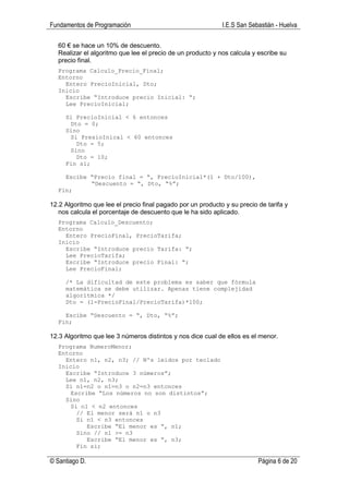 Fundamentos de Programación                                  I.E.S San Sebastián - Huelva

  60 € se hace un 10% de descuento.
  Realizar el algoritmo que lee el precio de un producto y nos calcula y escribe su
  precio final.
  Programa Calculo_Precio_Final;
  Entorno
    Entero PrecioInicial, Dto;
  Inicio
    Escribe “Introduce precio Inicial: “;
    Lee PrecioInicial;

     Si PrecioInicial < 6 entonces
      Dto = 0;
     Sino
      Si PresioInical < 60 entonces
        Dto = 5;
      Sino
        Dto = 10;
     Fin si;

    Escibe “Precio final = “, PrecioInicial*(1 + Dto/100),
           “Descuento = “, Dto, “%”;
  Fin;

12.2 Algoritmo que lee el precio final pagado por un producto y su precio de tarifa y
   nos calcula el porcentaje de descuento que le ha sido aplicado.
  Programa Calculo_Descuento;
  Entorno
    Entero PrecioFinal, PrecioTarifa;
  Inicio
    Escribe “Introduce precio Tarifa: “;
    Lee PrecioTarifa;
    Escribe “Introduce precio Final: “;
    Lee PrecioFinal;

     /* La dificultad de este problema es saber que fórmula
     matemática se debe utilizar. Apenas tiene complejidad
     algorítmica */
     Dto = (1-PrecioFinal/PrecioTarifa)*100;

    Escibe “Descuento = “, Dto, “%”;
  Fin;

12.3 Algoritmo que lee 3 números distintos y nos dice cual de ellos es el menor.
  Programa NumeroMenor;
  Entorno
    Entero n1, n2, n3; // Nºs leidos por teclado
  Inicio
    Escribe “Introduce 3 números”;
    Lee n1, n2, n3;
    Si n1=n2 o n1=n3 o n2=n3 entonces
      Escribe “Los números no son distintos”;
    Sino
      Si n1 < n2 entonces
        // El menor será n1 o n3
        Si n1 < n3 entonces
           Escribe “El menor es “, n1;
        Sino // n1 >= n3
           Escribe “El menor es “, n3;
        Fin si;

© Santiago D.                                                             Página 6 de 20
 