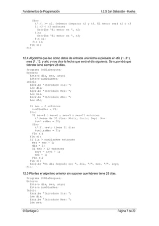 Fundamentos de Programación                                  I.E.S San Sebastián - Huelva

      Sino
        // n1 >= n2, debemos comparar n2 y n3. El menor será n2 o n3
        Si n2 < n3 entonces
          Escribe “El menor es “, n2;
        Sino
          Escribe “El menor es “, n3;
        Fin si;
      Fin si;
    Fin si;
  Fin


12.4 Algoritmo que lee como datos de entrada una fecha expresada en día (1..31),
   mes (1..12, y año y nos dice la fecha que será el día siguiente. Se supondrá que
   febrero tiene siempre 28 días.
  Programa UnDiaDespues;
  Entorno
    Entero dia, mes, anyo;
    Entero numDiasMes;
  Inicio
    Escribe “Introduce Dia: “;
    Lee dia;
    Escribe “Introduce Mes: “;
    Lee mes;
    Escribe “Introduce Año: “;
    Lee Año;

    Si mes = 2 entonces
      numDiasMes = 28;
    Sino
      Si mes=4 o mes=6 o mes=9 o mes=11 entonces
        // Meses de 30 días: Abrir, Junio, Sept. Nov.
        NumDiasMes = 30;
      Sino
        // El resto tiene 31 días
        NumDiasMes = 31;
      Fin si;
    Fin si;
    Si dia > numDiasMes entonces
      mes = mes + 1;
      dia = 1;
      Si mes > 12 entonces
        anyo = anyo + 1;
        mes = 1;
      Fin si;
    Fin si;
    Escribe “Un día después es: “, dia, “/”, mes, “/”, anyo;
  Fin;

12.5 Plantea el algoritmo anterior sin suponer que febrero tiene 28 días.
  Programa UnDiaDespues;
  Entorno
    Entero dia, mes, anyo;
    Entero numDiasMes;
  Inicio
    Escribe “Introduce Dia: “;
    Lee dia;
    Escribe “Introduce Mes: “;
    Lee mes;


© Santiago D.                                                               Página 7 de 20
 