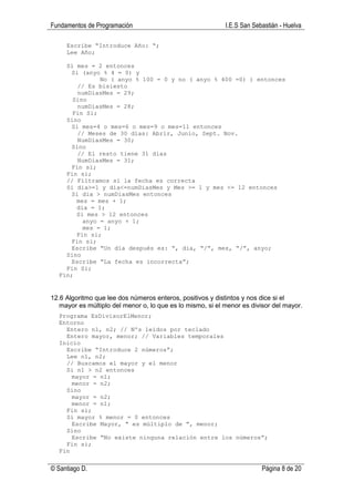Fundamentos de Programación                                 I.E.S San Sebastián - Huelva

     Escribe “Introduce Año: “;
     Lee Año;

    Si mes = 2 entonces
      Si (anyo % 4 = 0) y
              No ( anyo % 100 = 0 y no ( anyo % 400 =0) ) entonces
        // Es bisiesto
        numDiasMes = 29;
      Sino
        numDiasMes = 28;
      Fin Si;
    Sino
      Si mes=4 o mes=6 o mes=9 o mes=11 entonces
        // Meses de 30 días: Abrir, Junio, Sept. Nov.
        NumDiasMes = 30;
      Sino
        // El resto tiene 31 días
        NumDiasMes = 31;
      Fin si;
    Fin si;
    // Filtramos si la fecha es correcta
    Si dia>=1 y dia<=numDiasMes y Mes >= 1 y mes <= 12 entonces
      Si dia > numDiasMes entonces
       mes = mes + 1;
       dia = 1;
       Si mes > 12 entonces
         anyo = anyo + 1;
         mes = 1;
       Fin si;
      Fin si;
      Escribe “Un día después es: “, dia, “/”, mes, “/”, anyo;
    Sino
      Escribe “La fecha es incorrecta”;
    Fin Si;
  Fin;


12.6 Algoritmo que lee dos números enteros, positivos y distintos y nos dice si el
   mayor es múltiplo del menor o, lo que es lo mismo, si el menor es divisor del mayor.
  Programa EsDivisorElMenor;
  Entorno
    Entero n1, n2; // Nºs leídos por teclado
    Entero mayor, menor; // Variables temporales
  Inicio
    Escribe “Introduce 2 números”;
    Lee n1, n2;
    // Buscamos el mayor y el menor
    Si n1 > n2 entonces
      mayor = n1;
      menor = n2;
    Sino
      mayor = n2;
      menor = n1;
    Fin si;
    Si mayor % menor = 0 entonces
      Escribe Mayor, “ es múltiplo de ”, menor;
    Sino
      Escribe “No existe ninguna relación entre los números”;
    Fin si;
  Fin


© Santiago D.                                                            Página 8 de 20
 