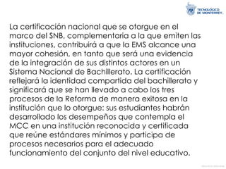 La certificación nacional que se otorgue en el marco del SNB, complementaria a la que emiten las instituciones, contribuirá a que la EMS alcance una mayor cohesión, en tanto que será una evidencia de la integración de sus distintos actores en un Sistema Nacional de Bachillerato. La certificación reflejará la identidad compartida del bachillerato y significará que se han llevado a cabo los tres procesos de la Reforma de manera exitosa en la institución que lo otorgue: sus estudiantes habrán desarrollado los desempeños que contempla el MCC en una institución reconocida y certificada que reúne estándares mínimos y participa de procesos necesarios para el adecuado funcionamiento del conjunto del nivel educativo.  