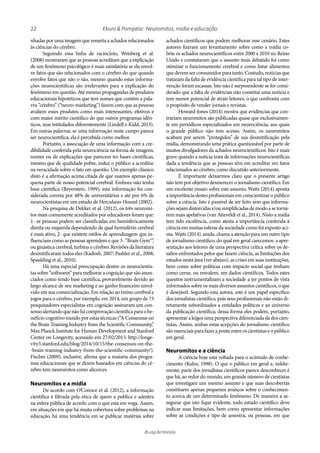 22
ib.usp.br/revista
Ekuni & Pompéia: Neuromitos, mídia e educação
achados científicos que podem melhorar esse cenário. Estes
autores fizeram um levantamento sobre como a mídia co-
briu os achados neurocientíficos entre 2000 e 2010 no Reino
Unido e constataram que o assunto mais debatido foi como
otimizar o funcionamento cerebral e como listar alimentos
que devem ser consumidos para tanto. Contudo, notícias que
trataram da falta de evidência científica para tal tipo de inter-
venção foram escassas. Isto não é surpreendente se for consi-
derado que a falta de evidências não constitui uma notícia e
tem menor potencial de atrair leitores, o que confronta com
o propósito de vender jornais e revistas.
Howard-Jones (2014) mostra que evidências que con-
trariam neuromitos são publicadas quase que exclusivamen-
te em periódicos especializados em neurociência, aos quais
o grande público não tem acesso. Assim, os neuromitos
acabam por serem “protegidos” de sua desmitificação pela
mídia, demonstrando uma prática questionável por parte de
muitos divulgadores da achados neurocientíficos. Isto é mais
grave quando a notícia trata de informações neurocientíficas
dada a tendência que as pessoas têm em acreditar em fatos
relacionados ao cérebro, como discutido anteriormente.
É importante deixarmos claro que o presente artigo
não tem por objetivo desmerecer o jornalismo científico. Em
um excelente ensaio sobre este assunto, Watts (2014) aponta
a importância destes profissionais em conscientizar o público
sobre a ciência. Isto é passível de ser feito sem que informa-
çõessejamdistorcidase/ousimplificadasdemodoasetorna-
rem mais apelativas (van Atteveldt et al., 2014). Nisto a mídia
tem tido excelência, como atesta a importância conferida à
ciência em muitas esferas da sociedade como foi exposto aci-
ma. Watts (2014), ainda, chama a atenção para um outro tipo
de jornalismo científico, do qual em geral carecemos: a apre-
sentação aos leitores de uma perspectiva crítica sobre os de-
safios enfrentados pelos que fazem ciência, as limitações dos
estudos nesta área (ver abaixo), as crises em suas instituições,
bem como sobre políticas com impacto social que tenham
como cerne, ou resvalem, em dados científicos. Todos estes
quesitos instrumentalizam a sociedade a ter pontos de vista
informados sobre os mais diversos assuntos científicos, o que
é desejável. Segundo esta autora, este é um papel específico
dos jornalistas científico, pois seus profissionais não estão di-
retamente subordinados a entidades políticas e ao universo
da publicação científica; dessa forma eles podem, portanto,
apresentar a leigos uma perspectiva diferenciada da dos cien-
tistas. Assim, ambas estas acepções do jornalismo científico
sãoessenciaisparafazeraponteentreoscientistaseopúblico
em geral.
Neuromitos e a ciência
A ciência hoje está voltada para o acúmulo de conhe-
cimento (Kuhn, 1998). O que o público em geral e, infeliz-
mente, parte dos jornalistas científicos parece desconhecer é
que há, ao redor do mundo, um grande número de cientistas
que investigam um mesmo assunto e que suas descobertas
constituem apenas pequenos avanços sobre o conhecimen-
to acerca de um determinado fenômeno. De maneira a as-
segurar que isto fique evidente, todo estudo científico deve
indicar suas limitações, bem como apresentar informações
sobre as condições e tipo de amostra, ou pessoas, em que
nhadas por uma imagem que remetia a achados relacionados
às ciências do cérebro.
Seguindo essa linha de raciocínio, Weisberg et al.
(2008) mostraram que as pessoas acreditam que a explicação
de um fenômeno psicológico é mais satisfatória se ela envol-
ve fatos que são relacionados com o cérebro do que quando
envolve fatos que não o são, mesmo quando estas informa-
ções neurocientíficas são irrelevantes para a explicação do
fenômeno em questão. Até mesmo propagandas de produtos
educacionais hipotéticos que tem nomes que contém a pala-
vra “cérebro” (“neuro-marketing”) fazem com que as pessoas
avaliem esses produtos como mais interessantes, efetivos e
com maior mérito científico do que outros programas idên-
ticos, mas intitulados diferentemente (Lindell e Kidd, 2013).
Em outras palavras, se uma informação neste campo parece
ser neurocientífica, ela é percebida como melhor.
Portanto, a associação de uma informação com a cre-
dibilidade conferida pela neurociência na forma de imagens,
nomes ou de explicações que parecem ter bases científicas,
mesmo que de qualidade pobre, induz o público a acreditar
na veracidade sobre o fato em questão. Um exemplo clássico
disto é a afirmação acima citada de que usamos apenas pe-
quena parte de nosso potencial cerebral. Embora não tenha
base científica (Beyerstein, 1999), esta informação foi con-
siderada correta por 48% de universitários e até por 6% de
neurocientistas em um estudo de Herculano-Houzel (2002).
Na pesquisa de Dekker et al. (2012), os três neuromi-
tos mais comumente acreditados por educadores foram que:
1- as pessoas podem ser classificadas em hemisfericamente
direita ou esquerda dependendo de qual hemisfério cerebral
é mais ativo, 2- que existem estilos de aprendizagem que in-
fluenciam como as pessoas aprendem e que 3- “Brain Gym®”,
ouginásticacerebral,turbinaocérebro.Revisõesdaliteratura
desmitificaram todos eles (Kadosh, 2007; Pashler et al., 2008;
Spaulding et al., 2010).
Há uma especial preocupação dentre os neurocientis-
tas sobre “softwares” para melhorar a cognição que são anun-
ciados como tendo base científica, provavelmente devido ao
largo alcance de seu marketing e ao ganho financeiro envol-
vido em sua comercialização. Em relação ao treino cerebral e
jogos para o cérebro, por exemplo, em 2014, um grupo de 73
pesquisadores especialistas em cognição assinaram um con-
sensoalertandoquenãohácomprovaçãocientíficaparaobe-
nefício cognitivo trazido por estas técnicas (“A Consensus on
the Brain Training Industry from the Scientific Community,”
Max Planck Institute for Human Development and Stanford
Center on Longevity, acessado em 27/02/2015: http://longe-
vity3.stanford.edu/blog/2014/10/15/the-consensus-on-the-
-brain-training-industry-from-the-scientific-community/).
Fischer (2009), inclusive, afirma que a maioria dos progra-
mas educacionais que se dizem baseados em ciências do cé-
rebro tem neuromitos como alicerces.
Neuromitos e a mídia
De acordo com O’Connor et al. (2012), a informação
científica é filtrada pela ótica de quem a publica e adentra
na esfera pública de acordo com o que está em voga. Assim,
em situações em que há muita cobertura sobre problemas na
educação, há uma tendência em se publicar matérias sobre
 