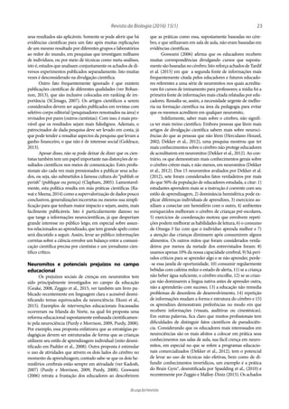 23Revista da Biologia (2016) 15(1)
ib.usp.br/revista
que as práticas como essa, supostamente baseadas no cére-
bro, e que utilizavam em sala de aula, não eram baseadas em
evidências científicas.
Goswami (2006) afirma que os educadores recebem
muitas correspondências divulgando cursos que suposta-
mentesãobaseadasnocérebro.IstoreforçaachadosdeTardif
et al. (2015) em que a segunda fonte de informações mais
frequentemente citada pelos educadores e futuros educado-
res referentes a uma série de neuromitos nos quais acredita-
vam foi cursos de treinamento para professores; a mídia foi a
primeira fonte de informações mais citada relatadas por edu-
cadores. Ressalta-se, assim, a necessidade urgente de melho-
ria na formação científica na área da pedagogia para evitar
que os mesmos acreditem em qualquer neuromito..
Infelizmente, saber mais sobre o cérebro, não signifi-
ca ter mais treino científico. Embora pessoas que lêem mais
artigos de divulgação científica sabem mais sobre neuroci-
ências do que as pessoas que não lêem (Herculano-Houzel,
2002; Dekker et al., 2012), uma pesquisa mostrou que ter
mais conhecimentos sobre o cérebro não protege educadores
de acreditarem em neuromitos (Dekker et al., 2012). Ao con-
trário, os que demonstram mais conhecimentos gerais sobre
o cérebro crêem mais, e não menos, em neuromitos (Dekker
et al., 2012). Dos 15 neuromitos avaliados por Dekker et al.
(2012), sete foram considerados fatos verdadeiros por mais
do que 50% da população de educadores estudada, a citar: 1)
estudantes aprendem mais se a instrução é coerente com seu
estilo de aprendizagem, 2) dominância hemisférica pode ex-
plicar diferenças individuais de aprendizes, 3) exercícios au-
xiliam a conectar um hemisfério com o outro, 4) ambientes
enriquecidos melhoram o cérebro de crianças pré-escolares,
5) exercícios de coordenação motora que envolvem repeti-
ções podem melhorar as habilidades de leitura, 6) o consumo
de Omega-3 faz com que o indivíduo aprenda melhor e 7)
a atenção das crianças diminuem após consumirem alguns
alimentos. Os outros mitos que foram considerados verda-
deiros por menos da metade dos entrevistados foram: 8)
usamos apenas 10% da nossa capacidade cerebral, 9) há perí-
odos críticos para se aprender algo e se não aprender, perde-
-se essa janela de oportunidade, 10) consumir regularmente
bebidas com cafeína reduz o estado de alerta, 11) se a criança
não beber água suficiente, o cérebro encolhe, 12) se as crian-
ças não dominarem a língua nativa antes de aprender outra,
não a aprenderão com sucesso, 13) a educação não remedia
problemas de desordens de desenvolvimento, 14) repetição
de informações mudam a forma e estrutura do cérebro e 15)
os aprendizes demonstram preferências no modo em que
recebem informações (visuais, auditivas ou cinestésicas).
Em outras palavras, fica claro que muitos profissionais tem
dificuldades de distinguir fatos científicos de pseudociên-
cia. Considerando que os educadores mais interessados em
neurociências são os mais afoitos a colocar em prática seus
conhecimentos nas salas de aula, sua fácil crença em neuro-
mitos, em especial no que se refere a programas educacio-
nais comercializados (Dekker et al., 2012), tem o potencial
de levar ao uso de técnicas não efetivas, bem como de di-
fundir conhecimentos inverídicos, um exemplo é a prática
do Brain Gym®, desmitificada por Spaulding et al., (2010) e
recentemente por Zeggio e Malloy-Diniz (2015). Os achados
seus resultados são aplicáveis. Somente se pode aferir que há
evidências científicas para um fato após muitas replicações
de um mesmo resultado por diferentes grupos e laboratórios
ao redor do mundo, em pesquisas que investigam milhares
de indivíduos, ou por meio de técnicas como meta-análises,
isto é, estudos que analisam conjuntamente os achados de di-
versos experimentos publicados separadamente. Isto muitas
vezes é desconsiderado na divulgação científica.
Outro fato frequentemente ignorado é que existem
publicações científicas de diferentes qualidades (ver Bohan-
non, 2013), que são inclusive colocadas em ranking de im-
portância (SCImago, 2007). Os artigos científicos a serem
considerados devem ser aqueles publicados em revistas com
seletivo corpo editorial (pesquisadores renomados na área) e
revisados por pares (outros cientistas). Com isso, é mais pro-
vável que os resultados sejam mais fidedignos. Ademais, o
patrocinador de dada pesquisa deve ser levado em conta, já
que pode tender a ressaltar aspectos da pesquisa que levam a
ganho financeiro, o que não é de interesse social (Goldrace,
2013).
Apesar disso, não se pode deixar de dizer que os cien-
tistas também tem um papel importante nas distorções de re-
sultados científicos nos meios de comunicação. Estes profis-
sionais são cada vez mais pressionados a publicar seus acha-
dos, ou seja, são submetidos à famosa cultura do “publish or
perish” (publique ou pereça) (Clapham, 2005). Lamentavel-
mente, esta política resulta em más práticas científicas (Ra-
wat e Meena, 2014) como a supervalorização de dados pouco
conclusivos, generalizações incorretas ou mesmo sua simpli-
ficação para que tenham maior impacto e sejam, assim, mais
facilmente publicáveis. Isto é particularmente danoso no
que tange a informações neurocientíficas, já que despertam
grande interesse no público leigo, em especial sobre assun-
tos relacionados ao aprendizado, que tem grande apelo como
será discutido a seguir. Assim, levar ao público informações
corretas sobre a ciência envolve um balanço entre a comuni-
cação científica precisa por cientistas e um jornalismo cien-
tífico crítico.
Neuromitos e potenciais prejuízos no campo
educacional
Os prejuízos sociais de crenças em neuromitos tem
sido principalmente investigados no campo da educação
(Geake, 2008, Zeggio et al., 2015, ver também um livro pu-
blicado recentemente em linguagem clara e acessível desmi-
tificando temas equivocados da neurociência: Ekuni et al.,
2015). Exemplos de intervenções educacionais fracassadas
ocorreram na Irlanda do Norte, na qual foi proposta uma
reforma educacional supostamente embasada cientificamen-
te pela neurociência (Purdy e Morrison, 2009, Purdy, 2008).
Por exemplo, essa proposta enfatizava que as estratégias pe-
dagógicas devem ser estruturadas de forma que as crianças
utilizem seu estilo de aprendizagem individual (mito desmi-
tificado em Pashler et al., 2008). Outra proposta é estimular
o uso de atividades que ativem os dois lados do cérebro no
momento da aprendizagem; contudo sabe-se que os dois he-
misférios cerebrais estão sempre em ativadade (ver Kadosh,
2007) (Purdy e Morrison, 2009, Purdy, 2008). Goswami
(2006) retrata a frustação dos educadores ao descobrirem
 