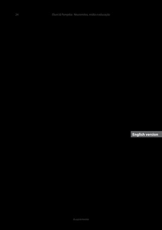 24
ib.usp.br/revista
tistas e educadores. Dado o importante papel da divulgação
científica pela mídia, já mencionado, acreditamos que seja
adicionado o jornalismo científico responsável a esta díade.
Assim, será somente possível garantir uma evolução na edu-
cação baseada em evidências quando houver uma política
de integração das práticas profissionais específicas do jorna-
lismo científico com os conhecimentos de neurocientistas e
educadores. Para tanto, estas categorias profissionais preci-
sam ter uma base de comunicação comum, que deve passar
pela obtenção de conhecimentos sobre a ciência por parte
de educadores e de educação por parte dos neurocientistas,
além de uma análise crítica de jornalistas que cobrem tais as-
suntos, bem como de uma comunicação abalizada dos cien-
tistas sobre seus achados. Cada uma destas categorias pro-
fissionais tem seu papel no esclarecimento ao público sobre
técnicas de aprendizagem efetivas. Elas devem também ser
conscientizadas de que o simples uso de informações cientí-
ficas como embasamento para um avanço educacional pode
gerar um viés de interpretação que faz com que as pessoas
tendam a acreditar na confirmação da sua eficácia. Portanto,
muito cuidado deve ser tomado na apresentação de informa-
ções científicas neste campo, pois a mera menção à ciência
eleva sua credibilidade, mesmo que os fatos científicos apre-
sentados sejam irrelevantes, simplificados, descontextualiza-
dos ou até incorretos. Somente intervenções com evidências
comprovadas terão o potencial de ser úteis para melhorar a
educação.
Agradecimentos
À CAPES, AFIP, CNPq e Fundação Araucária, entida-
des sem fins lucrativos que financiam pesquisas científicas,
pelo apoio às pesquisas das autoras.
de Lindell e Kidd (2013) sugerem que uma melhor formação
científica resulta em uma avaliação mais crítica em relação
aos produtos “neuromarketizados”, o que não é apenas dese-
jável, mas essencial, nestes profissionais.
Uma análise sobre a crença em neuromitos entre edu-
cadores brasileiros está em andamento (Silva et al., 2014).
Análises preliminares mostram que estes profissionais, as-
sim como aqueles do Reino Unido e Holanda (Dekker et al.
2012), Portugal (Rato et al., 2013), Turquia, Grécia e China
(Howard-Jones, 2014) tendem a acreditar em vários neu-
romitos associados ao aprendizado. Isto deve decorrer da
pequena importância dada à ciência na formação de educa-
dores. Um levantamento realizado nos cursos de pedagogia
no Brasil mostrou que das 352 matrizes curriculares anali-
sadas, apenas 6,25% contemplavam neurociências ou áreas
correlatas (Grossi et al., 2014). Sendo assim, pode-se concluir
que os futuros agentes da educação no país possuem pou-
co conhecimento prévio para poder questionar os achados
neurocientíficos apresentados na comunicação em massa
e que também não devem estar habilitados a discutir com
neurocientistas sobre os avanços da ciência em seu campo
de atuação.
Avanços na educação baseada em evidências
A educação baseada em evidências, cada vez mais
preconizada internacionalmente, em especial a educação
baseada em conhecimentos sobre o funcionamento cerebral
(Fischer, 2009), só poderá ser aplicável no Brasil quando edu-
cadores forem formados para entender os achados científicos
relativos à educação, bem como a questionar interpretações
de informações jornalísticas inexatas ou incorretas. Para tan-
to, Dekker et al. (2012) e Fischer (2009) sugerem o desen-
volvimento de programas interdisciplinares entre neurocien-
Ekuni & Pompéia: Neuromitos, mídia e educação
	
Theimpactofscientificdisseminationinthe
perpetuationofneuromythsineducation
Roberta Ekuni& Sabine Pompéia
gan Freeman claims that people use only 10% of their brain
power and that the use of a drug can gradually make Lucy,
the protagonist of the film, use the full capacity of her brain,
which leads her to perform superhuman feats, similarly to
what occurs with the main character of the film “Limitless”,
by Neil Burger.
Such is the impact of the importance of science today
that an experiment conducted by McCabe and Castel (2008)
demonstrated that the belief in neurosciences has a signifi-
cant weight in decision making regarding the veracity and
credibility of information. In one of the experiments of this
study, participants had to read a text that was not accompa-
nied by an image, the same text illustrated by a bar chart or
Introduction
Neuromyths are false beliefs about the brain (OECD,
2002)thatoriginatefromexaggeratedormisleadinginterpre-
tations regarding research findings in neuroscience (Dekker
et al., 2012). According to Pasquinelli (2012), neuromyths
became more common after neuroscience came to be more
evidentinthemediaduringthe1990s,adecadeknownasthe
decade of the brain in response to an increasing “appetite for
Neuroscience”, or “neurophilia”. This propensity is observed
today, as evidenced by pictures of brains printed on maga-
zine covers (e.g. Scientific American), news headlines about
neuroscience, TV shows and movie themes such as “Lucy”,
by Luc Besson. In this film, a neuroscientist played by Mor-
	
English version
 