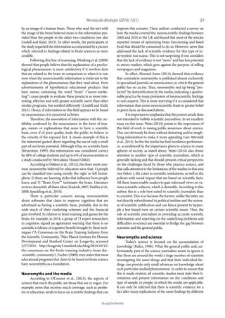 25
ib.usp.br/revista
improve this scenario. These authors conducted a survey on
how the media covered the neuroscientific findings between
2000 and 2010 in the UK and found that most of the articles
reported means of optimizing brain functioning and listed
food that should be consumed to do so. However, news that
addressed the lack of scientific evidence for this type of in-
tervention was scarce. This is not surprising if one considers
that the lack of evidence is not “news” and has less potential
to attract readers, which goes against the purpose of selling
newspapers and magazines.
In effect, Howard-Jones (2014) showed that evidence
that contradicts neuromyths is published almost exclusively
in specialized journals on neuroscience, to which the general
public has no access. Thus, neuromyths end up being “pro-
tected” by demystification by the media, indicating a questio-
nable practice by many promoters of neuroscientific findings
to non-experts. This is more worrying if it is considered that
information that seems neuroscientific leads to greater belief
in given facts, as discussed above.
Itisimportanttoemphasizethatthepresentarticledoes
not intended to belittle scientific journalism. In an excellent
essay on this issue, Watts (2014) points to the importance of
this field of work in raising public awareness about science.
This can obviously be done without distorting and/or simpli-
fying information to make it more appealing (van Atteveldt
et al., 2014). In this the media has had excellence performan-
ce, as evidenced by the importance given to science in many
spheres of society, as stated above. Watts (2014) also draws
attention to another type of scientific journalism, which is
generally lacking and that should: present critical perspective
on the challenges faced by those who practice science, and
that calls attention to the limitations of the studies in this area
(see below ), the crises in scientific institutions, as well as the
policies with social impact that are based on scientific facts.
All these issues enable readers to gain informed views on va-
rious scientific subjects, which is desirable. According to this
author, this is a role best suited to scientific journalists than
to scientist. This is so because the former, unlike the latter, are
not directly subordinated to political entities and the univer-
se of scientific publication and can hence present to laypeo-
ple a less biased view on certain scientific issues. Thus, the
role of scientific journalism in providing accurate scientific
information and reporting on the underlying problems and
difficulties in science are essential to bridge the gap between
scientists and the general public.
Neuromyths and science
Today’s science is focused on the accumulation of
knowledge (Kuhn, 1998). What the general public and, un-
fortunately, part of the science journalists seems to ignore is
that there are around the world a large number of scientists
investigating the same things and that their individual fin-
dings can provide only small advances on knowledge about
each particular studied phenomenon. In order to ensure that
this is made evident, all scientific studies must state their li-
mitations and present information on the conditions and
type of sample, or people, in which the results are applicable.
It can only be inferred that there is scientific evidence for a
fact after many replications of the same findings by different
by an image of a human brain. Those who read the text with
the image of the brain believed more in the information pro-
vided than the people in the other two conditions (see also
Lindell and Kidd, 2013). In other words, the participants in
the study regarded the information accompanied by a picture
which referred to findings related to brain sciences as more
credible.
Following this line of reasoning, Weisberg et al. (2008)
showed that people believe that the explanation of a psycho-
logical phenomenon is more satisfactory if it involves facts
that are related to the brain in comparison to when it is not,
even when the neuroscientific information is irrelevant to the
explanation of the phenomenon that they read about. Even
advertisements of hypothetical educational products that
have names containing the word “brain” (“neuro-marke-
ting”) cause people to evaluate these products as more inte-
resting, effective and with greater scientific merit than other
similar programs, but entitled differently (Lindell and Kidd,
2013). Hence, if information in this field appears to be based
on neuroscience, it is perceived as better.
Therefore, the association of information with the cre-
dibility conferred by the neuroscience in the form of ima-
ges, names or explanations that seem to have a scientific
basis, even if of poor quality, leads the public to believe in
the veracity of the exposed fact. A classic example of this is
the statement quoted above regarding the use of only a small
part of our brain potential. Although it has no scientific basis
(Beyerstein, 1999), this information was considered correct
by 48% of college students and up to 6% of neuroscientists in
a study conducted by Herculano-Houzel (2002).
According to Dekker et al., (2012), the three most com-
mon neuromyths believed by educators were that: 1) people
can be classified into using mostly the right or left hemis-
phere; 2) there are learning styles that influence how people
learn; and 3) “Brain Gym®” turbinates the brain. Literature
reviewsdemystifyalltheseideas(Kadosh,2007;Pashleretal.,
2008; Spaulding et al., 2010).
There is particular concern among neuroscientists
about softwares that claim to improve cognition that are
advertised as having a scientific basis, probably due to the
wide reach of their marketing schemes and the financial
gain involved. In relation to brain training and games for the
brain, for example, in 2014, a group of 73 expert researchers
in cognition signed an agreement warning that there is no
scientific evidence of cognitive benefit brought by these tech-
niques (“A Consensus on the Brain Training Industry from
the Scientific Community, “Max Planck Institute for Human
Development and Stanford Center on Longevity, accessed
2/27/2015: http://longevity3.stanford.edu/blog/2014/10/15/
the-consensus-on-the-brain-training-industry-from-the-
-scientific-community/). Fischer (2009) even states that most
educational programs that claim to be based on brain science
have neuromyths as a foundation.
Neuromyths and the media
According to O’Connor et al., (2012), the aspects of
science that reach the public are those that are in vogue. For
example, news that receives much coverage, such as proble-
ms in education, tends to focus on scientific findings that can
Revista da Biologia (2016) 15(1)
 