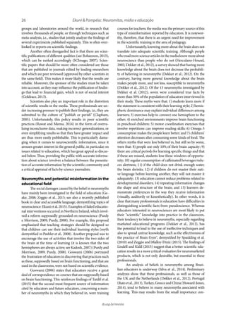 26
ib.usp.br/revista
coursesforteachers;themediawastheprimarysourceofthis
type of misinformation reported by educators. It is notewor-
thy, therefore, that there is an urgent need for improvement
in the scientific training in the area of pedagogy.
Unfortunately, knowing more about the brain does not
translate into adequate scientific training. Although people
whoreadmoresciencearticlesinthemediaknowmoreabout
neuroscience than people who do not (Herculano-Houzel,
2002; Dekker et al., 2012), a survey showed that having more
knowledge about the brain does not decrease the probabili-
ty of believing in neuromyths (Dekker et al., 2012). On the
contrary, having more general knowledge about the brain
makes people more, and not less, susceptible to neuromyths
(Dekker et al., 2012). Of the 15 neuromyths investigated by
Dekker et al. (2012), seven were considered true facts by
more than 50% of the population of educators interviewed in
their study. These myths were that: 1) students learn more if
the statement is consistent with their learning style; 2) hemis-
pheric dominance may explain individual differences among
learners; 3) exercises help to connect one hemisphere to the
other; 4) enriched environments improve brain functioning
in preschool children; 5) motor coordination exercises that
involve repetitions can improve reading skills; 6) Omega-3
consumption makes the people learn better; and 7) childrens’
attention decreases after consuming some kinds of food. The
others myths that were less believed in, but still so by some,
were that: 8) people use only 10% of their brain capacity; 9)
there are critical periods for learning specific things and that
if these are missed, students lose these windows of opportu-
nity; 10) regular consumption of caffeinated beverages redu-
ces alertness; 11) if the child does not drink enough water,
the brain shrinks; 12) if children do not master their nati-
ve language before learning another, they will not master it
adequately; 13) education cannot reduce problems related to
developmental disorders; 14) repeating information changes
the shape and structure of the brain; and 15) learners de-
monstrate preferences in the way they receive information
(visually, auditorily or kinesthetically). In other words, it is
clear that many professionals in education have difficulties in
distinguishing scientific facts from pseudoscience. Whereas
educators interested in neurosciences are most likely to put
their “scientific” knowledge into practice in the classroom,
their tendency to believe in neuromyths, especially regarding
marketed educational programs (Dekker et al., 2012), has
the potential to lead to the use of ineffective techniques and
also to spread untrue knowledge, such as the effectiveness of
the practice of Brain Gym®, demystified by Spaulding et al.
(2010) and Zeggio and Malloy-Diniz (2015). The findings of
Lindell and Kidd (2013) suggest that a better scientific edu-
cation results in a more critical evaluation for neuromarketed
products, which is not only desirable, but essential in these
professionals.
An analysis of beliefs in neuromyths among Brazi-
lian educators is underway (Silva et al., 2014). Preliminary
analyzes show that these professionals, as well as those of
the UK and the Netherlands (Dekker et al., 2012), Portugal
(Rato et al., 2013), Turkey, Greece and China (Howard-Jones,
2014), tend to believe in many neuromyths associated with
learning. This may results from the small importance con-
groups and laboratories around the world, in research that
involves thousands of people, or through techniques such as
meta-analysis, i.e., studies that jointly analyze the findings of
several experiments published separately. This is often over-
looked in reports on scientific findings.
Another often disregarded fact is that there are scien-
tific publications of different qualities (see Bohannon, 2013),
which can be ranked accordingly (SCImago, 2007). Scien-
tific papers that should be more often considered are those
that are published in journals edited by leading researchers
and which are peer reviewed (approved by other scientists in
the same field). This makes it more likely that the results are
reliable. Moreover, the sponsor of the studies must be taken
into account, as they may influence the publication of findin-
gs that lead to financial gain, which is not of social interest
(Goldrace, 2013).
Scientists also play an important role in the distortion
of scientific results in the media. These professionals are un-
der increasing pressure to publish their findings, i.e., they are
submitted to the culture of “publish or perish” (Clapham,
2005). Unfortunately, this policy results in poor scientific
practices (Rawat and Meena, 2014) in the form of overva-
luing inconclusive data, making incorrect generalizations, or
even simplifying results so that they have greater impact and
are thus more easily publishable. This is particularly dama-
ging when it comes to neuroscientific information, since it
arouses greater interest in the general public, in particular on
issues related to education, which has great appeal as discus-
sed below. Thus, providing the public with accurate informa-
tion about science involves a balance between the presenta-
tion of accurate information by the scientific community and
a critical appraisal of facts by science journalists.
Neuromyths and potential misinformation in the
educational field
The social damages caused by the belief in neuromyths
have mainly been investigated in the field of education (Ge-
ake, 2008; Zeggio et al., 2015; see also a recently published
book in clear and accessible language, demystifying topics of
neuroscience: Ekuni et al. 2015). Examples of failed educatio-
nal interventions occurred in Northern Ireland, which invol-
ved a reform supposedly grounded on neuroscience (Purdy
e Morrison, 2009; Purdy, 2008). For example, this proposal
emphasized that teaching strategies should be designed so
that children can use their individual learning styles (myth
demystified in Pashler et al., 2008). Another proposal was to
encourage the use of activities that involve the two sides of
the brain at the time of learning (it is known that the two
hemispheres are always active; see Kadosh, 2007) (Purdy and
Morrison, 2009; Purdy, 2008). Goswami (2006) portrayed
the frustration of educators in discovering that practices such
as these, supposedly based on brain functioning, and that are
used in the classrooms, were not based on scientific evidence.
Goswami (2006) states that educators receive a great
deal of correspondence on courses that are supposedly based
on brain functioning. This reinforces findings of Tardif et al.
(2015) that the second most frequent source of information
cited by educators and future educators, concerning a num-
ber of neuromyths in which they believed in, were training
Ekuni & Pompéia: Neuromitos, mídia e educação
 