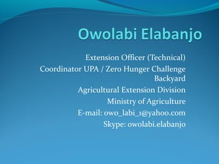 Extension Officer (Technical)
Coordinator UPA / Zero Hunger Challenge
Backyard
Agricultural Extension Division
Ministry of Agriculture
E-mail: owo_labi_1@yahoo.com
Skype: owolabi.elabanjo

 