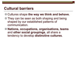 Cultural barriers Cultures shape  the way we think and behave . They can be seen as both shaping and being shaped by our established patterns of communication.  Nations, occupations, organisations, teams  and  other social groupings , all share a tendency to develop  distinctive cultures .  