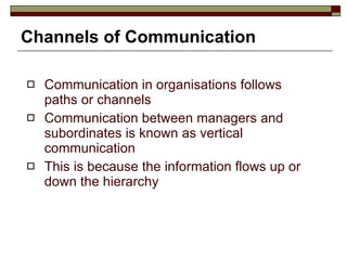Channels of Communication Communication in organisations follows paths or channels Communication between managers and subordinates is known as vertical communication This is because the information flows up or down the hierarchy 
