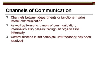 Channels of Communication Channels between departments or functions involve lateral communication As well as formal channels of communication, information also passes through an organisation informally Communication is not complete until feedback has been received 