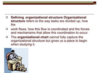 Defining organizational structure Organizational structure  refers to the way tasks are divided up, how the work flows, how this flow is coordinated and the forces and mechanisms that allow this coordination to occur. The  organizational chart  cannot fully capture the organizational structure but gives us a place to begin when studying it. 